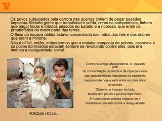 Os povos subjugados pela derrota nas guerras tinham de pagar pesados impostos. Mesmo gente que trabalhava e sofria, como os camponeses, tinham que pagar taxas e tributos pesados ao Estado e à nobreza, que eram os proprietários da maior parte das terras. O fluxo da riqueza obtida estava concentrada nas mãos dos reis e dos nobres que eram a minoria. Não é difícil, então, entendermos que a maioria composta de pobres, escravos e os povos dominados estavam sempre se revoltando contra eles, pois era imensa a desigualdade social.  Como na antiga Mesopotâmia, o  elevado grau  de concentração de renda e de riqueza é uma  das características marcantes da economia  iraquiana de hoje e está entre os mais altos  do mundo. Observe  a imagem ao lado. Muitos têm pouco e poucos têm muito.  A humanidade precisa indignar-se e  mobilizar-se na luta contra a desigualdade. IRAQUE HOJE... 