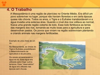 4. O Trabalho A Mesopotâmia é uma região de planícies no Oriente Médio. Era difícil um povo sobreviver no lugar, porque não haviam florestas e em certa épocas quase não chovia. Todos os anos, o Tigre e o Eufrates transbordavam e a água invadia uma extensa área. Quando o nível dos rios voltava ao normal, ficava uma grande região coberta de lodo. Esse lodo fertilizava as terras das margens dos rios, tornando-as muito boas para a agricultura e para desenvolver pastos. Os povos que viviam na região sobreviviam plantando e criando animais nas margens fertilizadas. Exemplo de uma cheia de um rio. Na Mesopotâmia, as cheias do Tigre e Eufrates possibilitaram o desenvolvimento da agricultura e da pecuária. Os canais armazenavam a água do rio. Essa água era utilizada para irrigar outros terrenos. Esse “reservatório” de água era utilizado nas épocas sem chuvas.  