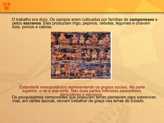 O trabalho era duro. Os campos eram cultivados por famílias de  camponeses  e pelos  escravos . Eles produziam trigo, pepinos, cebolas, legumes e criavam bois, porcos e cabras. Os pouquíssimos camponeses que possuíam terras plantavam para sobreviver, mas, em certas épocas, deviam trabalhar de graça nas terras do Estado. Estandarte mesopotâmico representando os grupos sociais. Na parte superior, o rei e sua corte. Nas duas partes inferiores pescadores, agricultores e escravos.   
