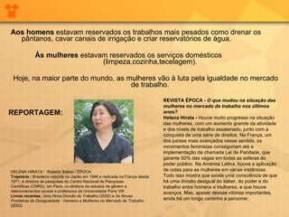 Aos homens  estavam reservados os trabalhos mais pesados como drenar os pântanos, cavar canais de irrigação e criar reservatórios de água.  Às mulheres  estavam reservados os serviços domésticos  (limpeza,cozinha,tecelagem).  Hoje, na maior parte do mundo, as mulheres vão à luta pela igualdade no mercado de trabalho.  HELENA HIRATA /  Roberto Setton / ÉPOCA  Trajetória :  Brasileira nascida no Japão em 1946 e radicada na França desde 1971, é diretora de pesquisas do Centro Nacional de Pesquisas Científicas (CNRS), em Paris, co-diretora de estudos de gênero e relacionamentos sociais e professora da Universidade Paris VIII Livros recentes:  Uma Nova Divisão do Trabalho  (2002) e  As Novas Fronteiras da Desigualdade - Homens e Mulheres no Mercado de Trabalho  (2003) REVISTA ÉPOCA -   O que mudou na situação das mulheres no mercado de trabalho nos últimos anos?   Helena Hirata -  Houve muito progresso na situação das mulheres, com um aumento grande da atividade e dos níveis de trabalho assalariado, junto com a conquista de uma série de direitos. Na França, um dos países mais avançados nesse sentido, os movimentos feministas conseguiram até a implementação da chamada Lei de Paridade, que garante 50% das vagas em todas as esferas do poder público. Na América Latina, houve a aplicação de cotas para as mulheres em várias instâncias. Tudo isso mostra que existe uma consciência de que há uma divisão desigual do saber, do poder e do trabalho entre homens e mulheres, e que houve avanços. Mas, apesar dessas vitórias importantes, ainda há um longo caminho a percorrer. REPORTAGEM:  