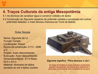 4. Traços Culturais da antiga Mesopotâmia 4.1  As técnicas de canalizar água e construir cidades de tijolos 4.2 Construção de  Zigurarte  (espécie de pirâmide cortada e encaixada em outras pirâmides fatiadas: a mais famosa chamava-se Torre de Babel) Ficha Técnica : Nome: Zigurarte de Ur Função:Templo Localização: Iraque Época da construção: 2113 - 2096 a.C. Projeto: Autor desconhecido Execução: Autor desconhecido Dimensões/Altura:  21 m Base:   62,5 x 43 m Material: Alvenaria de tijolos secados ao sol e tijolos cozidos Ao longo da história os seres humanos construíram grandes monumentos. Conservar esse patrimônio é preocupar-se em manter viva a memória de um povo.  Zigurarte significa: “Para alcançar o céu”. 