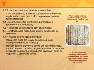4.3 A  escrita cuneiforme  (em forma de cunha); Com um palitinho, a pessoa cunhava os símbolos na argila ainda macia (leis e atos do governo, poesias, textos literários) 4.4 Os  conhecimentos científicos : a aritmética, a geometria, e a astrologia; 4.5 A invenção do  calendário  com doze meses; 4.6 Construção dos magníficos  Jardins suspensos da Babilônia; 4.7 A  música  estava ligada à religião; (cantavam hinos em louvor dos deuses, com acompanhamento de música.)  Haviam cantos a favor ou contra um nascimento feliz, cantos de amor, de ódio, de guerra, cantos de caça, de evocação dos mortos, cantos para favorecer, entre os viajantes, o estado de transe. A escrita cuneiforme consistia em sinais que representavam um som ou uma imagem, pelos quais o leitor chegava ao objeto representado.  A foto mostra um texto cuneiforme de teor jurídico-administrativo cerca de 2300 a.C. 