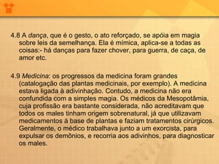 4.8 A  dança , que é o gesto, o ato reforçado, se apóia em magia sobre leis da semelhança. Ela é mímica, aplica-se a todas as coisas:- há danças para fazer chover, para guerra, de caça, de amor etc. 4.9  Medicina : os progressos da medicina foram grandes (catalogação das plantas medicinais, por exemplo). A medicina estava ligada à adivinhação. Contudo, a medicina não era confundida com a simples magia. Os médicos da Mesopotâmia, cuja profissão era bastante considerada, não acreditavam que todos os males tinham origem sobrenatural, já que utilizavam medicamentos à base de plantas e faziam tratamentos cirúrgicos. Geralmente, o médico trabalhava junto a um exorcista, para expulsar os demônios, e recorria aos adivinhos, para diagnosticar os males.  