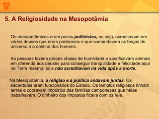 5. A Religiosidade na Mesopotâmia Os mesopotâmicos eram povos  politeístas,  ou seja, acreditavam em vários deuses que eram poderosos e que comandavam as forças do universo e o destino dos homens. As pessoas faziam preces cheias de humildade e sacrificavam animais em oferenda aos deuses para conseguir tranqüilidade e felicidade aqui na Terra mesmo, pois  não acreditavam na vida após a morte. Na Mesopotâmia,  a religião e a política andavam juntas . Os sacerdotes eram funcionários do Estado. Os templos religiosos tinham terras e cobravam impostos das famílias camponesas que nelas trabalhavam. O dinheiro dos impostos ficava com os reis. 
