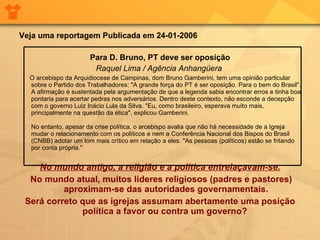 Veja uma reportagem Publicada em 24-01-2006 Para D. Bruno, PT deve ser oposição Raquel Lima / Agência Anhangüera   O arcebispo da Arquidiocese de Campinas, dom Bruno Gamberini, tem uma opinião particular sobre o Partido dos Trabalhadores: "A grande força do PT é ser oposição. Para o bem do Brasil". A afirmação é sustentada pela argumentação de que a legenda sabia encontrar erros e tinha boa pontaria para acertar pedras nos adversários. Dentro deste contexto, não esconde a decepção com o governo Luiz Inácio Lula da Silva. "Eu, como brasileiro, esperava muito mais, principalmente na questão da ética", explicou Gamberini. No entanto, apesar da crise política, o arcebispo avalia que não há necessidade de a Igreja mudar o relacionamento com os políticos e nem a Conferência Nacional dos Bispos do Brasil (CNBB) adotar um tom mais crítico em relação a eles. "As pessoas (políticos) estão se fritando por conta própria." No mundo antigo, a religião e a política entrelaçavam-se. No mundo atual, muitos líderes religiosos (padres e pastores) aproximam-se das autoridades governamentais. Será correto que as igrejas assumam abertamente uma posição política a favor ou contra um governo?  