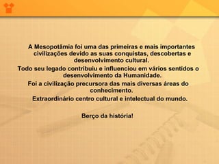 A Mesopotâmia foi uma das primeiras e mais importantes civilizações devido as suas conquistas, descobertas e desenvolvimento cultural.  Todo seu legado contribuiu e influenciou em vários sentidos o desenvolvimento da Humanidade. Foi a civilização precursora das mais diversas áreas do conhecimento.  Extraordinário centro cultural e intelectual do mundo.  Berço da história!  