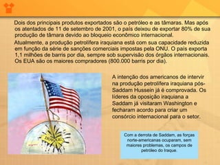 Dois dos principais produtos exportados são o petróleo e as tâmaras. Mas após os atentados de 11 de setembro de 2001, o país deixou de exportar 80% de sua produção de tâmara devido ao bloqueio econômico internacional.  Atualmente, a produção petrolífera iraquiana está com sua capacidade reduzida em função da série de sanções comerciais impostas pela ONU. O país exporta 1,1 milhões de barris por dia, sempre sob supervisão dos órgãos internacionais. Os EUA são os maiores compradores (800.000 barris por dia).  A intenção dos americanos de intervir na produção petrolífera iraquiana pós-Saddam Hussein já é comprovada. Os líderes da oposição iraquiana a Saddam já visitaram Washington e fecharam acordo para criar um consórcio internacional para o setor. Com a derrota de Saddam, as forças norte-americanas ocuparam, sem maiores problemas, os campos de petróleo do Iraque. 