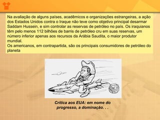 Na avaliação de alguns países, acadêmicos e organizações estrangeiras, a ação dos Estados Unidos contra o Iraque não teve como objetivo principal desarmar Saddam Hussein, e sim controlar as reservas de petróleo no país. Os iraquianos têm pelo menos 112 bilhões de barris de petróleo cru em suas reservas, um número inferior apenas aos recursos da Arábia Saudita, o maior produtor mundial.  Os americanos, em contrapartida, são os principais consumidores de petróleo do planeta Crítica aos EUA: em nome do progresso, a dominação. . . 