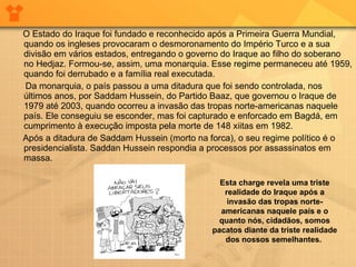 O Estado do Iraque foi fundado e reconhecido após a Primeira Guerra Mundial, quando os ingleses provocaram o desmoronamento do Império Turco e a sua divisão em vários estados, entregando o governo do Iraque ao filho do soberano no Hedjaz. Formou-se, assim, uma monarquia. Esse regime permaneceu até 1959, quando foi derrubado e a família real executada.  Da monarquia, o país passou a uma ditadura que foi sendo controlada, nos últimos anos, por Saddam Hussein, do Partido Baaz, que governou o Iraque de 1979 até 2003, quando ocorreu a invasão das tropas norte-americanas naquele país. Ele conseguiu se esconder, mas foi capturado e enforcado em Bagdá, em cumprimento à execução imposta pela morte de 148 xiitas em 1982.  Após a ditadura de Saddam Hussein (morto na forca), o seu regime político é o presidencialista. Saddan Hussein respondia a processos por assassinatos em massa. Esta charge revela uma triste realidade do Iraque após a invasão das tropas norte-americanas naquele país e o quanto nós, cidadãos, somos pacatos diante da triste realidade dos nossos semelhantes.  