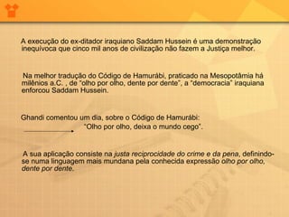 A execução do ex-ditador iraquiano Saddam Hussein é uma demonstração inequívoca que cinco mil anos de civilização não fazem a Justiça melhor.  Na melhor tradução do Código de Hamurábi, praticado na Mesopotâmia há milênios a.C. , de “olho por olho, dente por dente”, a “democracia” iraquiana enforcou Saddam Hussein. Ghandi comentou um dia, sobre o Código de Hamurábi:  “ Olho por olho, deixa o mundo cego”.  A sua aplicação consiste na  justa reciprocidade do crime e da pena , definindo-se numa linguagem mais mundana pela conhecida expressão  olho por olho, dente por dente . 