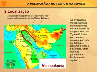 A MESOPOTÂMIA NO TEMPO E NO ESPAÇO 2.Localização As civilizações mesopotâmicas eram ribeirinhas, ou seja, viviam às margens dos rios Tigre e Eufrates. As primeiras surgiram por volta de 4000 a.C. Observe o Tigre e o Eufrates. Eram eles que garantiam a fertilidade da região.  A expressão Mesopotâmia quer dizer “entre rios” porque se localiza entre os rios  Tigre  e  Eufrates . 