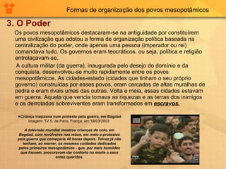 Formas de organização dos povos mesopotâmicos 3. O Poder Os povos mesopotâmicos destacaram-se na antiguidade por constituírem uma civilização que adotou a forma de organização política baseada na centralização do poder, onde apenas uma pessoa (imperador ou rei) comandava tudo. Os governos eram teocráticos, ou seja, política e religião entrelaçavam-se.  A cultura militar (da guerra), inaugurada pelo desejo do domínio e da conquista, desenvolveu-se muito rapidamente entre os povos mesopotâmicos. As cidades-estado (cidades que tinham o seu próprio governo) construídas por esses povos, eram cercadas de altas muralhas de pedra e eram rivais umas das outras. Volta e meia, essas cidades estavam em guerra. Aquela que vencia tomava as riquezas e as terras dos inimigos e os derrotados sobreviventes eram transformados em  escravos. Criança iraquiana num protesto pela guerra, em Bagdad Imagem: TV 5, de Paris, França, em 18/03/2003  A televisão mundial mostrou crianças de colo, em Bagdad, com revólveres nas mãos, em meio a protestos pela guerra que começaria 48 horas depois. Talvez já não tenham, ao morrer, os mesmos cuidados dedicados pelos primeiros mesopotâmios - que, por mais humildes que fossem, procuravam dar conforto na morte a seus entes queridos. 