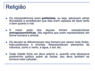 Religião 
 Os mesopotâmicos eram politeístas, ou seja, adoravam várias 
divindades e acreditavam que elas eram capazes de fazer tanto 
o bem quanto o mal. 
 A maior parte dos deuses tinham características 
antropozoomórficas. Isto significa que eram representados em 
forma humana e animal. 
 Os deuses se diferenciavam dos homens por serem mais fortes, 
todo-poderosos e imortais. Representavam elementos da 
natureza, como o vento, a água, o sol, etc. 
 Cada cidade tinha um deus próprio e, quando uma alcançava 
predomínio político sobre as outras, seu deus também se 
tornava mais cultuado. 
 