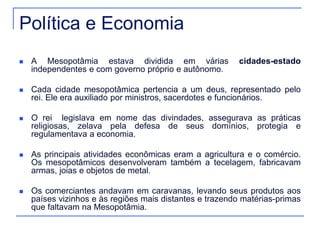 Política e Economia 
 A Mesopotâmia estava dividida em várias cidades-estado 
independentes e com governo próprio e autônomo. 
 Cada cidade mesopotâmica pertencia a um deus, representado pelo 
rei. Ele era auxiliado por ministros, sacerdotes e funcionários. 
 O rei legislava em nome das divindades, assegurava as práticas 
religiosas, zelava pela defesa de seus domínios, protegia e 
regulamentava a economia. 
 As principais atividades econômicas eram a agricultura e o comércio. 
Os mesopotâmicos desenvolveram também a tecelagem, fabricavam 
armas, joias e objetos de metal. 
 Os comerciantes andavam em caravanas, levando seus produtos aos 
países vizinhos e às regiões mais distantes e trazendo matérias-primas 
que faltavam na Mesopotâmia. 
