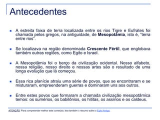 Antecedentes 
 A estreita faixa de terra localizada entre os rios Tigre e Eufrates foi 
chamada pelos gregos, na antiguidade, de Mesopotâmia, isto é, “terra 
entre rios”. 
 Se localizava na região denominada Crescente Fértil, que englobava 
também outras regiões, como Egito e Israel. 
 A Mesopotâmia foi o berço da civilização ocidental. Nosso alfabeto, 
nossa religião, nosso direito e nossas artes são o resultado de uma 
longa evolução que lá começou. 
 Essa rica planície atraiu uma série de povos, que se encontraram e se 
misturaram, empreenderam guerras e dominaram uns aos outros. 
 Entre estes povos que formaram a chamada civilização mesopotâmica 
temos: os sumérios, os babilônios, os hititas, os assírios e os caldeus. 
ATENÇÃO: Para compreender melhor este conteúdo, leia também o resumo sobre o Egito Antigo. 
 