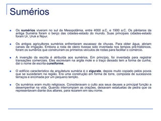 Sumérios 
 Os sumérios viveram no sul da Mesopotâmia, entre 4000 a.C. e 1900 a.C. Os pântanos da 
antiga Suméria foram o berço das cidades-estado do mundo. Suas principais cidades-estado 
foram Ur, Uruk e Nipur. 
 Os antigos agricultores sumérios enfrentaram escassez de chuvas. Para obter água, abriam 
canais de irrigação. Embora a roda de oleiro tivesse sido inventada nos tempos pré-históricos, 
foram os sumérios que construíram os primeiros veículos de rodas para facilitar o comércio. 
 A invenção da escrita é atribuída aos sumérios. Em princípio, foi inventada para registrar 
transações comerciais. Eles escreviam na argila mole e o traço deixado tem a forma de cunha, 
daí o nome de escrita cuneiforme. 
 O edifício característico da arquitetura suméria é o zigurate, depois muito copiado pelos povos 
que se sucederam na região. Era uma construção em forma de torre, composta de sucessivos 
terraços e encimada por um pequeno templo. 
 Os sumérios eram muito religiosos. Consideravam o culto aos seus deuses a principal função a 
desempenhar na vida. Quando interrompiam as orações, deixavam estatuetas de pedra que os 
representavam diante dos altares, para rezarem em seu nome. 
 