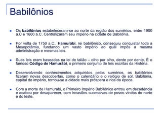 Babilônios 
 Os babilônios estabeleceram-se ao norte da região dos sumérios, entre 1900 
a.C e 1600 a.C. Centralizaram seu império na cidade de Babilônia. 
 Por volta de 1750 a.C., Hamurábi, rei babilônico, conseguiu conquistar toda a 
Mesopotâmia, fundando um vasto império ao qual impôs a mesma 
administração e mesmas leis. 
 Suas leis eram baseadas na lei de talião – olho por olho, dente por dente. É o 
famoso Código de Hamurábi, o primeiro conjunto de leis escritas da História. 
 Desenvolvendo conhecimentos adquiridos pelos sumérios, os babilônios 
fizeram novas descobertas, como o calendário e o relógio de sol. Babilônia, 
capital do império, tornou-se a cidade mais próspera e rica da época. 
 Com a morte de Hamurábi, o Primeiro Império Babilônico entrou em decadência 
e acabou por desaparecer, com invasões sucessivas de povos vindos do norte 
e do leste. 
 