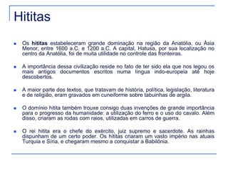 Hititas 
 Os hititas estabeleceram grande dominação na região da Anatólia, ou Ásia 
Menor, entre 1600 a.C. e 1200 a.C. A capital, Hatusa, por sua localização no 
centro da Anatólia, foi de muita utilidade no controle das fronteiras. 
 A importância dessa civilização reside no fato de ter sido ela que nos legou os 
mais antigos documentos escritos numa língua indo-europeia até hoje 
descobertos. 
 A maior parte dos textos, que tratavam de história, política, legislação, literatura 
e de religião, eram gravados em cuneiforme sobre tabuinhas de argila. 
 O domínio hitita também trouxe consigo duas invenções de grande importância 
para o progresso da humanidade: a utilização do ferro e o uso do cavalo. Além 
disso, criaram as rodas com raios, utilizadas em carros de guerra. 
 O rei hitita era o chefe do exército, juiz supremo e sacerdote. As rainhas 
dispunham de um certo poder. Os hititas criaram um vasto império nas atuais 
Turquia e Síria, e chegaram mesmo a conquistar a Babilônia. 
 