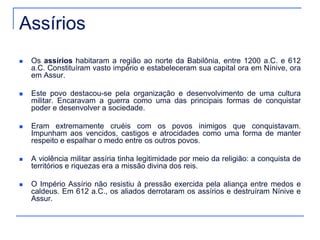 Assírios 
 Os assírios habitaram a região ao norte da Babilônia, entre 1200 a.C. e 612 
a.C. Constituíram vasto império e estabeleceram sua capital ora em Nínive, ora 
em Assur. 
 Este povo destacou-se pela organização e desenvolvimento de uma cultura 
militar. Encaravam a guerra como uma das principais formas de conquistar 
poder e desenvolver a sociedade. 
 Eram extremamente cruéis com os povos inimigos que conquistavam. 
Impunham aos vencidos, castigos e atrocidades como uma forma de manter 
respeito e espalhar o medo entre os outros povos. 
 A violência militar assíria tinha legitimidade por meio da religião: a conquista de 
territórios e riquezas era a missão divina dos reis. 
 O Império Assírio não resistiu à pressão exercida pela aliança entre medos e 
caldeus. Em 612 a.C., os aliados derrotaram os assírios e destruíram Nínive e 
Assur. 
 