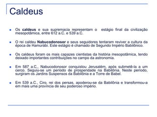 Caldeus 
 Os caldeus e sua supremacia representam o estágio final da civilização 
mesopotâmica, entre 612 a.C. e 539 a.C. 
 O rei caldeu Nabucodonosor e seus seguidores tentaram reviver a cultura da 
época de Hamurábi. Este estágio é chamado de Segundo Império Babilônico. 
 Os caldeus foram os mais capazes cientistas da história mesopotâmica, tendo 
deixado importantes contribuições no campo da astronomia. 
 Em 587 a.C., Nabucodonosor conquistou Jerusalém, após submetê-la a um 
cerco. Seguiu-se um período de prosperidade na Babilônia. Neste período, 
surgiram os Jardins Suspensos da Babilônia e a Torre de Babel. 
 Em 539 a.C., Ciro, rei dos persas, apoderou-se da Babilônia e transformou-a 
em mais uma província de seu poderoso império. 
 