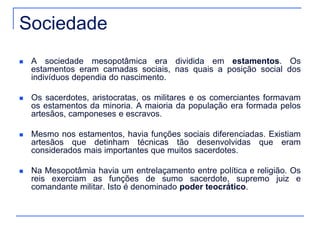Sociedade 
 A sociedade mesopotâmica era dividida em estamentos. Os 
estamentos eram camadas sociais, nas quais a posição social dos 
indivíduos dependia do nascimento. 
 Os sacerdotes, aristocratas, os militares e os comerciantes formavam 
os estamentos da minoria. A maioria da população era formada pelos 
artesãos, camponeses e escravos. 
 Mesmo nos estamentos, havia funções sociais diferenciadas. Existiam 
artesãos que detinham técnicas tão desenvolvidas que eram 
considerados mais importantes que muitos sacerdotes. 
 Na Mesopotâmia havia um entrelaçamento entre política e religião. Os 
reis exerciam as funções de sumo sacerdote, supremo juiz e 
comandante militar. Isto é denominado poder teocrático. 
 