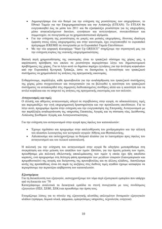 •   Δημιουργήσαμε ένα νέο θεσμό για την ενίσχυση της ρευστότητας των επιχειρήσεων, το
       Εθνικό Ταμείο για την Επιχειρηματικότητα και την Ανάπτυξη (ΕΤΕΑΝ). Το ΕΤΕΑΝ θα
       ενεργοποιηθεί έως τα μέσα του 2011 και θα εξασφαλίζει ρευστότητα για τις επιχειρήσεις
       μέσω ανακυκλούμενων δανείων, εγγυήσεων και αντεγγυήσεων, συνεπενδύσεων και
       συμμετοχών, σε συνεργασία με τα χρηματοπιστωτικά ιδρύματα.
   •   Για την ενίσχυση της ρευστότητας σε μικρές και μεσαίες επιχειρήσεις, δίνοντας ιδιαίτερη
       έμφαση στους νέους επιχειρηματίες και στην καινοτομία, έχει ενεργοποιηθεί το ευρωπαϊκό
       πρόγραμμα JEREMIE σε συνεργασία με το Ευρωπαϊκό Ταμείο Επενδύσεων.
   •   Με την νέα ψηφιακή πλατφόρμα “Start Up GREECE” στηρίζουμε την στρατηγική μας για
       την ενίσχυση κυρίως της νεανικής επιχειρηματικότητας.

Βασική πηγή χρηματοδότησης της οικονομίας είναι το τραπεζικό σύστημα της χώρας μας, η
απρόσκοπτη πρόσβαση του οποίου σε ρευστότητα περιορίστηκε λόγω του δημοσιονομικού
προβλήματος της χώρας. Για το λόγο αυτό το δημόσιο παρέχει εγγυήσεις για την άντληση κεφαλαίων
από την Ευρωπαϊκή Κεντρική Τράπεζα, ώστε να διατηρείται η δυνατότητα του τραπεζικού
συστήματος να χρηματοδοτεί τις ανάγκες της πραγματικής οικονομίας.

Ενθαρρύνουμε, παράλληλα, κάθε πρωτοβουλία για την αναδιάρθρωση του τραπεζικού συστήματος
της χώρας μέσω συγχωνεύσεων και συνεργασιών για να βελτιωθεί η ικανότητα του τραπεζικού
συστήματος να ανταποκριθεί στις σημερινές διεθνοποιημένες συνθήκες αλλά και η ικανότητά του να
αντλεί κεφάλαια και να υπηρετεί τις ανάγκες της πραγματικής οικονομίας και των πολιτών.

Ανταγωνισμός και τιμές
Ο ελλιπής και αθέμιτος ανταγωνισμός οδηγεί σε στρεβλώσεις στην αγορά, σε αδικαιολόγητες τιμές
και παρεμποδίζει την υγιή επιχειρηματική δραστηριότητα και την προσέλκυση επενδύσεων. Για το
λόγο αυτό, προχωράμε άμεσα στην ενίσχυση και την ενεργοποίηση της Επιτροπής Ανταγωνισμού με
την παράλληλη αναδιοργάνωση της υπηρεσίας Εποπτείας Αγοράς και τη σύσταση νέας Διεύθυνσης
Ανάλυσης Συνθηκών Αγοράς και Ανταγωνιστικότητας.

Για την ενίσχυση του ανταγωνισμού στην αγορά προς όφελος των καταναλωτών:

   •   Έχουμε σχεδιάσει και προχωράμε στην απελευθέρωση του χονδρεμπορίου και την αλλαγή
       του πλαισίου λειτουργίας των κεντρικών αγορών Αθήνας και Θεσσαλονίκης.
   •   Απλοποιούμε και εκσυγχρονίζουμε το θεσμικό πλαίσιο για το λιανεμπόριο προς όφελος του
       ανταγωνισμού και του τελικού καταναλωτή.

Η πολιτική για την ενίσχυση του ανταγωνισμού στην αγορά θα οδηγήσει μεσοπρόθεσμα στη
συγκράτηση και στην μείωση του επιπέδου των τιμών. Ωστόσο, για την άμεση μείωση των τιμών,
προωθήσαμε μία πολιτική εθελοντικής αποκλιμάκωσης των τιμών η οποία έχει ήδη αποδόσει
καρπούς, ενώ προχωρούμε στη δεύτερη φάση προσφορών των μεγάλων εταιριών (λιανεμπορικών και
προμηθευτικών) της αγοράς και διεύρυνσης της πρωτοβουλίας και σε άλλους κλάδους. Αποτέλεσμα
αυτής της προσπάθειας είναι ότι παρά τις αυξήσεις στις διεθνείς τιμές αγαθών έχουμε καταφέρει να
περιορίσουμε την περαιτέρω επιβάρυνση των καταναλωτών.

Εξωστρέφεια
Για τη διευκόλυνση των εξαγωγών, εκσυγχρονίζουμε τον νόμο περί εξωτερικού εμπορίου που υπάρχει
από τη δεκαετία του ’70
Καταγράφουμε αναλυτικά τα διοικητικά εμπόδια σε στενή συνεργασία με τους συνδέσμους
εξαγωγέων (ΠΣΕ, ΣΕΒΕ, ΣΕΚ) και προωθούμε την άρση τους.

Ετοιμάζουμε λύσεις για το σύνολο της εξαγωγικής αλυσίδας επιλεγμένων δυναμικών εξαγωγικών
κλάδων (τρόφιμα, δομικά υλικά, φάρμακα, εμπορεύσιμες υπηρεσίες, τεχνολογία, ενέργεια).



                                              10
 