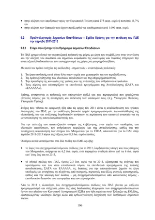 • στην αύξηση των αποδόσεων προς την Ευρωπαϊκή Ένωση κατά 275 εκατ. ευρώ ή ποσοστό 11,7%
  και
• στην αύξηση των δαπανών που έχουν προβλεφθεί για αποθεματικό κατά 1.090 εκατ. ευρώ.


6.2      Προϋπολογισμός Δημοσίων Επενδύσεων – Σχέδιο δράσης για την εκτέλεση του ΠΔΕ
         την περίοδο 2011-2015

6.2.1    Στόχοι που εξυπηρετεί το Πρόγραμμα Δημοσίων Επενδύσεων

Το ΠΔΕ χρηματοδοτεί την αναπτυξιακή πολιτική της χώρας με έργα που συμβάλλουν στην ανανέωση
και την αύξηση του ιδιωτικού και δημόσιου κεφαλαίου της οικονομίας και συνεπώς στηρίζουν την
αναπτυξιακή διαδικασία και τον εκσυγχρονισμό της χώρας σε μακροχρόνια βάση.

Με αυτό τον τρόπο ενισχύει τις ακόλουθες - σημαντικές - αναπτυξιακές πολιτικές:

1. Τα έργα υποδομής κατά κύριο λόγο στον τομέα των μεταφορών και του περιβάλλοντος
2. Τις δράσεις ενίσχυσης των ιδιωτικών επενδύσεων και της επιχειρηματικότητας
3. Την προώθηση της κοινωνίας της γνώσης και της ανάπτυξης του ανθρώπινου κεφαλαίου
4. Τους πόρους που υποστηρίζουν τα επενδυτικά προγράμματα της Αυτοδιοίκησης (ΣΑΤΑ και
   «ΕΛΛΑΔΑ»).

Επίσης, ενισχύονται οι πολιτικές των υπουργείων (αλλά και των περιφερειών) που χρειάζονται
εθνικούς πόρους για τη συντήρηση και επέκταση των υποδομών τους (π.χ. Υπουργείο Παιδείας,
Υπουργείο Υγείας).

Στόχος που τίθεται σε εφαρμογή ήδη από τις αρχές του 2011 είναι η αναδιάρθρωση του τρόπου
λειτουργίας του ΠΔΕ, με την υιοθέτηση βασικών αρχών προγραμματισμού, παρακολούθησης της
υλοποίησής του και ανάληψης διορθωτικών κινήσεων σε περίπτωση που καταστεί αναγκαίο για τη
μεγιστοποίηση της αποτελεσματικότητάς του.

Για την επίτευξη των αναπτυξιακών στόχων της κυβέρνησης στον τομέα των υποδομών, των
ιδιωτικών επενδύσεων, του ανθρώπινου κεφαλαίου και της Αυτοδιοίκησης, καθώς και την
ταυτόχρονη ικανοποίηση των στόχων του Μνημονίου για το ΕΣΠΑ, απαιτούνται για το ΠΔΕ στην
περίοδο 2011-2015 πόροι της τάξεως των 8,5 δισ. ευρώ ετησίως.

Οι πόροι αυτοί κατανέμονται στα δύο σκέλη του ΠΔΕ ως εξής:

•     το ύψος του συγχρηματοδοτούμενου σκέλους για το 2011, λαμβάνοντας υπόψη και τους στόχους
      του Μνημονίου, ανέρχεται σε 6,2 δισ. ευρώ, ενώ παραμένει σταθερά πάνω από τα 6 δισ. ευρώ
      κατ’ έτος έως και το 2013,

•     το εθνικό σκέλος του ΠΔΕ, ύψους 2,3 δισ. ευρώ για το 2011, εξυπηρετεί τις ανάγκες του
      υφιστάμενου και του νέου επενδυτικού νόμου, τα επενδυτικά προγράμματα της τοπικής
      αυτοδιοίκησης ΣΑΤΑ και ΕΛΛΑΔΑ, τις δαπάνες για την αποκατάσταση ζημιών σε έργα
      υποδομής και ενισχύσεις σε πληγέντες από σεισμούς, πυρκαγιές και άλλες φυσικές καταστροφές,
      καθώς και την κάλυψη των λοιπών – μη συγχρηματοδοτούμενων από κοινοτικούς πόρους -
      επενδυτικών δαπανών των υπουργείων και των περιφερειών.

Από το 2011 η υλοποίηση του συγχρηματοδοτούμενου σκέλους του ΠΔΕ γίνεται με απόλυτο
προγραμματισμό και στόχευση μέσω της νέας διαδικασίας πληρωμών των συγχρηματοδοτούμενων
έργων στο πλαίσιο του Κεντρικού Λογαριασμού ΕΣΠΑ που ήδη τηρείται στην Τράπεζα της Ελλάδας,
εξασφαλίζοντας καλύτερο έλεγχο αλλά και ορθολογικότερη διαχείριση των διαθέσιμων δημόσιων
πόρων.

                                               106
 