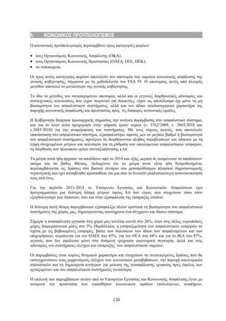 8.     ΚΟΙΝΩΝΙΚΟΣ ΠΡΟΫΠΟΛΟΓΙΣΜΟΣ
Ο κοινωνικός προϋπολογισμός περιλαμβάνει τρεις κατηγορίες φορέων:

• τους Οργανισμούς Κοινωνικής Ασφάλισης (ΟΚΑ),
• τους Οργανισμούς Κοινωνικής Προστασίας (ΟΑΕΔ, ΟΕΕ, ΟΕΚ),
• τα νοσοκομεία.

Οι τρεις αυτές κατηγορίες φορέων αποτελούν τον υποτομέα των ταμείων κοινωνικής ασφάλισης της
γενικής κυβέρνησης, σύμφωνα με τη μεθοδολογία του ESA 95. Ο υποτομέας αυτός από πλευράς
μεγεθών αποτελεί το μεγαλύτερο της γενικής κυβέρνησης.

Το ίδιο το μέγεθος του συγκεκριμένου υποτομέα, αλλά και οι εγγενείς διαρθρωτικές αδυναμίες και
συντεχνιακές αγκυλώσεις που είχαν σωρευτεί επί δεκαετίες, είχαν ως αποτέλεσμα όχι μόνο τη μη
βιωσιμότητα του ασφαλιστικού συστήματος, αλλά και τον άδικο αναδιανεμητικό χαρακτήρα της
παροχής κοινωνικής ασφάλισης και προστασίας προς τις διάφορες κοινωνικές ομάδες.

Η Κυβέρνηση θεώρησε πρωταρχικής σημασίας την ανάγκη παρέμβασης στο ασφαλιστικό σύστημα,
και για το λόγο αυτό προχώρησε στην ψήφιση τριών νόμων (ν. 3762/2009, ν. 3863/2010 και
ν.3883/2010) για την αναμόρφωση του συστήματος. Με τους νόμους αυτούς, που αποτελούν
επανάσταση στο ασφαλιστικό σύστημα, εξασφαλίστηκε αφενός μεν σε μεγάλο βαθμό η βιωσιμότητα
του ασφαλιστικού συστήματος, αφετέρου δε διορθώνονται πλήθος στρεβλώσεων και αδικιών με τη
λήψη στοχευμένων μέτρων και πολιτικών για τη ρύθμιση των οφειλόμενων ασφαλιστικών εισφορών,
τη διόρθωση των ηλικιακών ορίων συνταξιοδότησης κ.λπ.

Τα μέτρα αυτά ήδη άρχισαν να αποδίδουν από το 2010 και εξής, μερικά δε αναμένεται να αποδώσουν
ακόμα και σε βάθος 40ετίας. Δεδομένου ότι τα μέτρα αυτά είναι ήδη θεσμοθετημένα,
περιλαμβάνονται ως δράσεις στο βασικό σενάριο του μεσοπρόθεσμου πλαισίου δημοσιονομικής
στρατηγικής και έχει καταβληθεί προσπάθεια για μια όσο το δυνατόν ρεαλιστικότερη ποσοτικοποίησή
τους ανά έτος.

Για την περίοδο 2011-2015 το Υπουργείο Εργασίας και Κοινωνικών Ασφαλίσεων έχει
προγραμματίσει μια δεύτερη δέσμη μέτρων ύψους 8,6 δισ. ευρώ, που στοχεύουν τόσο στον
εξορθολογισμό των δαπανών, όσο και στην εξασφάλιση της είσπραξης εσόδων.

Η δεύτερη αυτή δέσμη παρεμβάσεων εξασφαλίζει πλέον οριστικά τη βιωσιμότητα του ασφαλιστικού
συστήματος της χώρας μας, δημιουργώντας ταυτόχρονα ένα σύγχρονο και δίκαιο σύστημα.

Σήμερα η ανασφάλιστη εργασία στη χώρα μας κινείται κοντά στο 26%, όταν στις άλλες ευρωπαϊκές
χώρες διαμορφώνεται μόλις στο 3%. Παράλληλα, η εισπραξιμότητα των ασφαλιστικών εισφορών σε
σχέση με τις βεβαιωμένες εισφορές, βάσει των δηλώσεων των ίδιων των ασφαλισμένων και των
επιχειρήσεων, κυμαίνεται για τον ΟΑΕΕ στο 65%, για τον ΟΓΑ στο 64% και για το ΙΚΑ στο 87%,
γεγονός που δεν οφείλεται μόνο στη δυσμενή τρέχουσα οικονομική συγκυρία, αλλά και στις
αδυναμίες του συστήματος ελέγχου και είσπραξης των ασφαλιστικών ταμείων.

Οι παρεμβάσεις είναι κυρίως θεσμικού χαρακτήρα και στοχεύουν σε συγκεκριμένες δράσεις που θα
εκσυγχρονίσουν τους μηχανισμούς ελέγχου των κοινωνικών μεταβιβάσεων, την παροχή οικονομικών
στατιστικών και τη δημιουργία κινήτρων για μείωση της ανασφάλιστης εργασίας προς όφελος των
εργαζομένων και του ασφαλιστικού συστήματος γενικότερα.

Η επιλογή των παρεμβάσεων αυτών από το Υπουργείο Εργασίας και Κοινωνικής Ασφάλισης έγινε με
γνώμονα την προστασία των ευαίσθητων κοινωνικών ομάδων (πολυτέκνων, αναπήρων,


                                             120
 