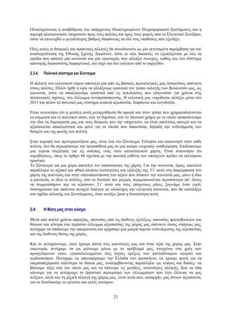 Ολοκληρώνεται η αναβάθμιση του υπάρχοντος Ολοκληρωμένου Πληροφοριακού Συστήματος και η
παροχή ηλεκτρονικών υπηρεσιών προς τους πολίτες και προς τους φορείς από το Ελεγκτικό Συνέδριο,
ώστε να επιτευχθεί ο μεγαλύτερος βαθμός διαφάνειας σε όλε στις υποθέσεις που εξετάζει.

Όλες αυτές οι θεσμικές και πρακτικές αλλαγές θα συνοδευτούν με μία εκτεταμένη παρέμβαση για την
αναδιοργάνωση της Εθνικής Σχολής Δικαστών, ώστε οι νέοι δικαστές να εξοπλίζονται με όλα τα
εφόδια που απαιτεί μία κοινωνία και μία οικονομία, που αλλάζει συνεχώς, καθώς και ένα σύστημα
απονομής δικαιοσύνης διαφορετικό, πιο ταχύ και πιο ευέλικτο από το παρελθόν.

2.3.4.   Πολιτικό σύστημα και Σύνταγμα

Η αλλαγή του εκλογικού νόμου αποτελεί μία από τις βασικές προεκλογικές μας δεσμεύσεις απέναντι
στους πολίτες. Πλέον ήρθε η ώρα να αλλάξουμε οριστικά τον τρόπο εκλογής των βουλευτών μας, ως
κοινωνία, ώστε να απαλλαγούμε οριστικά από τις αγκυλώσεις που οδηγούσαν για χρόνια στις
πελατειακές σχέσεις, στο έλλειμμα αντιπροσώπευσης. Η εκλογική μας νομοθεσία αλλάζει μέσα στο
2011 και πλέον το πολιτικό μας σύστημα ανακτά αξιοπιστία, διαφάνεια και λογοδοσία.

Είναι αυτονόητο ότι η μεγάλη αυτή μεταρρύθμιση θα αφορά και στον τρόπο που χρηματοδοτούνται
τα κόμματα και οι πολιτικοί ώστε, είτε το δημόσιο, είτε το ιδιωτικό χρήμα με το οποίο τροφοδοτούμε
την ίδια τη δημοκρατία μας και τους θεσμούς που την υπηρετούν, να είναι απολύτως φανερό και να
αξιοποιείται αποκλειστικά και μόνο για το σκοπό που δαπανάται, δηλαδή την ενδυνάμωση των
θεσμών και της φωνής του πολίτη.

Στην κορυφή των προτεραιοτήτων μας, είναι ένα νέο Σύνταγμα. Εύληπτο και κατανοητό στον κάθε
πολίτη. Δεν θα περιορίσουμε την προσπάθειά μας σε μια ακόμα «τεχνική» αναθεώρηση. Επιδιώκουμε
μια ευρεία συζήτηση για τις ανάγκες ενός νέου καταστατικού χάρτη. Είναι αυτονόητο ότι
στρεβλώσεις, όπως το άρθρο 86 σχετικά με την ποινική ευθύνη των υπουργών πρέπει να εκλείψουν
οριστικά.
Το Σύνταγμα για μια χώρα αποτελεί τον καταστατικό της χάρτη. Για την κοινωνία, όμως, αποτελεί
παράλληλα το αξιακό και ηθικό πλαίσιο λειτουργίας και εξέλιξής της. Γι’ αυτό στη διαμόρφωση του
χάρτη της πολιτείας και στην επαναδιατύπωση των αξιών που διέπουν την κοινωνία μας, μόνο η ίδια
η κοινωνία, οι ίδιοι οι πολίτες, όσο το δυνατόν πιο μαζικά, νομιμοποιούνται περισσότερο απ’ όλους
να συμμετάσχουν και να αξιώσουν. Γι’ αυτό και τους επόμενους μήνες ξεκινάμε έναν ευρύ,
συστηματικό και απόλυτα ανοιχτό διάλογο με ολόκληρη την ελληνική κοινωνία, που θα καταλήξει
στο σχέδιο αλλαγής του Συντάγματος, όταν ανοίξει ξανά η δυνατότητα αυτή.


2.4.     Η θέση μας στον κόσμο

Μετά από πολλά χρόνια απραξίας, απουσίας από τις διεθνείς εξελίξεις, απουσίας πρωτοβουλιών και
θέσεων και κόντρα στο τεράστιο έλλειμμα αξιοπιστίας της χώρας μας απέναντι στους εταίρους μας,
πετύχαμε να σπάσουμε την απομόνωση και αρχίσαμε μια μακρά πορεία ενδυνάμωσης της αξιοπιστίας
και της διεθνούς θέσης της χώρας.

Και το πετυχαίνουμε, γιατί έχουμε πίστη στις ικανότητές μας και στην αξία της χώρας μας. Στην
οικονομία, πετύχαμε να μη μείνουμε μόνοι με το πρόβλημά μας, πνιγμένοι στα χρέη των
προηγούμενων ετών, εγκαταλελειμμένοι στις άγριες ορέξεις των παντοδύναμων αγορών και
κερδοσκόπων. Πετύχαμε να επαναφέρουμε την Ελλάδα στο προσκήνιο, να έχουμε φωνή για να
υπερασπιζόμαστε καλύτερα τα δίκαιά μας, αναλαμβάνοντας παράλληλα -με κόπους και θυσίες- να
βάλουμε τάξη στα του οίκου μας και να κάνουμε τις μεγάλες, αυτονόητες αλλαγές. Και τα όσα
κάνουμε για να πετύχουμε το δραστικό περιορισμό των ελλειμμάτων που λίγο έλλειψε να μας
πνίξουν, αλλά και τη ριζική αλλαγή της χώρας μας, είναι αυτά που, καταρχήν, μας δίνουν αξιοπιστία,
για να διεκδικούμε το μέγιστο και εκτός συνόρων.


                                               21
 