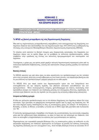 ΚΕΦΑΛΑΙΟ 2
                                ΒΑΣΙΚΕΣ ΠΑΡΑΔΟΧΕΣ ΜΠΔΣ
                                 ΚΑΙ ΣΕΝΑΡΙΟ ΒΑΣΗΣ 2011

1.      ΠΑΡΟΥΣΙΑΣΗ ΤΟΥ ΜΕΣΟΠΡΟΘΕΣΜΟΥ ΠΛΑΙΣΙΟΥ ΔΗΜΟΣΙΟΝΟΜΙΚΗΣ
        ΣΤΡΑΤΗΓΙΚΗΣ (ΜΠΔΣ)

Το ΜΠΔΣ ως βασική μεταρρύθμιση της νέας δημοσιονομικής διαχείρισης

Μια από τις σημαντικότερες μεταρρυθμιστικές παρεμβάσεις στον εκσυγχρονισμό της διαχείρισης των
δημόσιων δαπανών που αποτυπώθηκε στο νέο δημοσιονομικό νόμο 3871/2010 είναι η καθιέρωση της
σύνταξης ενός κυλιόμενου Μεσοπρόθεσμου Πλαισίου Δημοσιονομικής Στρατηγικής (ΜΠΔΣ).

Το πλαίσιο αυτό αποτελεί το βασικό στοιχείο μιας διαφορετικής φιλοσοφίας στη διαχείριση των
δημόσιων πόρων και το πρώτο βήμα για τη μετάβαση σε πολυετείς προϋπολογισμούς, καθώς
συμβάλλει στην εμπέδωση της έννοιας του πολυετούς προγραμματισμού των οικονομικών του
δημοσίου.

Ταυτόχρονα, η χώρα μας για πρώτη φορά χαράζει πολυετή δημοσιονομική στρατηγική μέσα από τη
συλλογική διαδικασία διαβούλευσης, γεγονός που αποτελούσε αίτημα μεγάλης μερίδας του πολιτικού
κόσμου.

Βασικές επιλογές

Το ΜΠΔΣ αποτελεί μια από πάνω προς τα κάτω προσέγγιση του προϋπολογισμού και δεν εστιάζει
μόνο στην κεντρική, αλλά στη γενική κυβέρνηση ως ένα ενιαίο σύνολο, ενώ παράλληλα βασίζεται και
σε μια ανάλυση του προϋπολογισμού γραμμή-γραμμή και σε κάθε φορέα.

Το ΜΠΔΣ δίνει μια σαφή εικόνα των δημοσιονομικών ορίων και των δεσμεύσεων που
αναλαμβάνονται για την επόμενη περίοδο, των βασικών πολιτικών κατευθύνσεων και των
προτεραιοτήτων. Θέτει συγκεκριμένους στόχους, χρονοδιάγραμμα και δείκτες υλοποίησης στην
προσπάθεια ελέγχου των δαπανών και σταδιακής μείωσης του ελλείμματος θέτοντας, παράλληλα, τα
ανώτατα όρια δαπανών για όλη την περίοδο για τους φορείς της κεντρικής κυβέρνησης (υπουργεία).

Ιστορικό και διεθνής εμπειρία

Η ιδέα των πολυετών προϋπολογισμών και το νέο πλαίσιο διαχείρισης των δημόσιων πόρων δεν είναι
καινούρια. Έχει ξεκινήσει να εφαρμόζεται συστηματικά σχεδόν από τις αρχές της δεκαετίας του ’80
και είναι σήμερα ευρέως διαδεδομένη σε όλες τις ανεπτυγμένες χώρες του κόσμου. Η Αυστραλία, ο
Καναδάς, η Δανία, το Βέλγιο, η Σουηδία, η Αγγλία και οι ΗΠΑ είχαν ήδη ξεκινήσει από τη δεκαετία
του ’80.

Ο πολυετής προγραμματισμός στηρίχθηκε στη θεωρία της μεγιστοποίησης της κοινωνικής ευημερίας
μέσα από την ορθολογική λήψη αποφάσεων, ως προς το ύψος και την κατανομή των δαπανών, έτσι
ώστε να επιτευχθεί η ελαχιστοποίηση του κόστους και η μεγιστοποίηση του οφέλους.

Παρατηρώντας την ευρωπαϊκή εμπειρία βλέπουμε όλες τις αναπτυγμένες χώρες να υιοθετούν τη νέα
φιλοσοφία διαχείρισης των δαπανών, προκειμένου να πετύχουν τη μείωση του κόστους λειτουργίας
της δημόσιας διοίκησης και των ελλειμμάτων τους. Αυτό συνέβη ιδιαίτερα έντονα τα τελευταία 10-15

                                              25
 