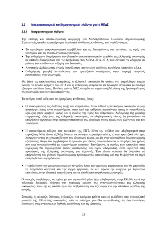 3.3       Μακροοικονομικοί και δημοσιονομικοί κίνδυνοι για το ΜΠΔΣ

3.3.1     Μακροοικονομικοί κίνδυνοι

Την επιτυχή και αποτελεσματική εφαρμογή του Μεσοπρόθεσμου Πλαισίου Δημοσιονομικής
Στρατηγικής απειλεί περαιτέρω μια σειρά από σύνθετους κινδύνους, που συνδέονται με:

• Το παγκόσμιο μακροοικονομικό περιβάλλον και τις διακυμάνσεις στα επιτόκια, τις τιμές των
  καυσίμων και τις συναλλαγματικές ισοτιμίες,
• Την ενδεχόμενη διαμόρφωση των βασικών μακροοικονομικών μεγεθών της ελληνικής οικονομίας
  σε επίπεδα διαφορετικά από τις προβλέψεις του ΜΠΔΣ 2012-2015, που δύναται να οδηγήσει σε
  μείωση των εσόδων και αύξηση των δαπανών,
• Αρνητικές εξελίξεις στις αγορές (ασφάλιστρα πιστωτικού κινδύνου, περιθώρια επιτοκίων κ.λπ.),
• Ενδεχόμενη χαμηλή ανταπόκριση του τραπεζικού συστήματος στην παροχή επαρκούς
  ρευστότητας στην οικονομία.

Με βάση τις επικρατούσες εκτιμήσεις, η ελληνική οικονομία θα φτάσει στο χαμηλότερο σημείο
ύφεσης το πρώτο εξάμηνο του 2011 και η ανάκαμψη αναμένεται να ξεκινήσει σταδιακά το δεύτερο
εξάμηνο του ίδιου έτους. Ωστόσο, από το 2012, αναμένεται σημαντική βελτίωση της δραστηριότητας
της οικονομίας και των προοπτικών της.

Το σενάριο αυτό υπόκειται σε ορισμένους κινδύνους, όπως:

• Οι διακυμάνσεις της διεθνούς τιμής του πετρελαίου. Είναι πιθανό η παγκόσμια οικονομία να μην
  ανακάμψει όπως είναι αναμενόμενο, κάτω από την επίδραση παραγόντων όπως οι γεωπολιτικές
  εξελίξεις στον αραβικό κόσμο και η άνοδος της τιμής του πετρελαίου. Δεδομένης της μεγάλης
  ενεργειακής εξάρτησης της ελληνικής οικονομίας, οι πληθωριστικές τάσεις θα μπορούσαν να
  επιδράσουν αρνητικά στην ανταγωνιστικότητά της, ιδιαίτερα στους τομείς των εξαγωγών και του
  τουρισμού.

• Η αναμενόμενη αύξηση των επιτοκίων της ΕΚΤ, λόγω της ανόδου του πληθωρισμού στην
      ευρωζώνη. Μια τέτοια εξέλιξη δύναται να ασκήσει περαιτέρω πιέσεις α) στο τραπεζικό σύστημα,
      δυσχεραίνοντας τη χρηματοδότηση του ιδιωτικού τομέα, και β) στην προσπάθεια δημοσιονομικής
      εξυγίανσης, λόγω των υψηλότερων πληρωμών για τόκους, που συνδέονται με το μέρος του χρέους
      που έχει συνομολογηθεί με κυμαινόμενο επιτόκιο. Ταυτόχρονα, η άνοδος των επιτοκίων στην
      ευρωζώνη θα δημιουργήσει τάσεις ανατίμησης του ευρώ, επιδρώντας, έτσι, αρνητικά στις
      προοπτικές της ελληνικής οικονομίας για εξαγωγές. Ένα τέτοιο σενάριο θα οδηγούσε σε
      επιβράδυνση του ρυθμού δημοσιονομικής προσαρμογής, απαιτώντας από την Κυβέρνηση τη λήψη
      επιπρόσθετων παρεμβάσεων.

• Η επιδείνωση του μακροοικονομικού σεναρίου λόγω των ανωτέρω παραγόντων που θα μπορούσε
  να επηρεάσει αρνητικά και την αγορά εργασίας, σε ό,τι αφορά την ανεργία, με περαιτέρω
  επιπτώσεις στην ιδιωτική κατανάλωση και τα έσοδα από ασφαλιστικές εισφορές.

Ο συνεχώς υψηλότερος, σε σχέση με τον ευρωπαϊκό μέσο όρο, πληθωρισμός στην Ελλάδα κατά την
τελευταία δεκαετία, οδήγησε στη σταδιακή μείωση της ανταγωνιστικότητας της ελληνικής
οικονομίας, που είχε ως αποτέλεσμα την επιβράδυνση των εξαγωγών και την απώλεια μεριδίου της
αγοράς.

Συνεπώς, η επίτευξη βιώσιμης ανάπτυξης στα επόμενα χρόνια απαιτεί μετάβαση στο αναπτυξιακό
μοντέλο της Ελληνικής οικονομίας, από το υπάρχον μοντέλο κατανάλωσης σε ένα καινούριο,
βασισμένο στις εγχώριες και διεθνείς επενδύσεις και τις εξαγωγές.


                                                33
 