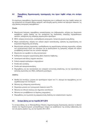 4.4       Παρεμβάσεις δημοσιονομικής προσαρμογής που έχουν ληφθεί υπόψη στο σενάριο
          βάσης

Οι κυριότερες παρεμβάσεις δημοσιονομικής διαχείρισης που η επίδρασή τους έχει ληφθεί υπόψη για
την κατάρτιση του σεναρίου βάσης αφορούν, από πλευράς αφενός εσόδων και αφετέρου δαπανών, τις
εξής βασικές κατηγορίες παρεμβάσεων:

Έσοδα

• Φορολογική διοίκηση: παρεμβάσεις καταπολέμησης του λαθρεμπορίου, αύξηση των δικαστικών
      παραβόλων, σχέδιο δράσης για την επιτάχυνση της διαδικασίας είσπραξης ληξιπρόθεσμων
      οφειλών, επιτάχυνση της είσπραξης φορολογικών προστίμων
• ΦΠΑ: αύξηση συντελεστών, αναδιάρθρωση κατηγοριών, διεύρυνση φορολογικής βάσης
• Φόροι κατανάλωσης: αύξηση των ειδικών φόρων κατανάλωσης, εξίσωση της φορολόγησης του
      πετρελαίου θέρμανσης και κίνησης
• Φορολόγηση ακίνητης περιουσίας: αναδιάρθρωση της φορολόγησης ακίνητης περιουσίας, αύξηση
      των αντικειμενικών αξιών των ακινήτων για να προσεγγίσουν τις εμπορικές, αύξηση των φόρων
      μεταβίβασης ακινήτων και των γονικών παροχών
•     Φορολογία των αμοιβών σε είδος (αυτοκίνητα)
•     Καθιέρωση τεκμηρίων φορολόγησης βάσει δαπανών διαβίωσης
•     Δικαιώματα από άδειες τυχερών παιγνίων
•     Ειδική εισφορά κερδοφόρων επιχειρήσεων
• Έσοδα από εγγυήσεις
• Έσοδα από αποκρατικοποιήσεις
• Παρεμβάσεις για την τακτοποίηση των εισφορών κοινωνικής ασφάλισης, για την αξιοποίηση της
  ακίνητης περιουσίας των ΟΚΑ, καθιέρωση εργοσήμου.

Δαπάνες

• Μισθοί και συντάξεις: μείωση των προσλήψεων πέραν του 5:1, πάγωμα και παρεμβάσεις για τον
  εξορθολογισμό των συντάξεων
• Μείωση της ενδιάμεσης κατανάλωσης
• Περαιτέρω μείωση των λειτουργικών δαπανών κατά 5%
• Μείωση του εθνικού σκέλους των δημοσίων επενδύσεων
• Μείωση των μεταβιβάσεων σε δημόσιες επιχειρήσεις
• Παρεμβάσεις για τη μείωση της φαρμακευτικής δαπάνης των ασφαλιστικών ταμείων.


4.5       Σενάριο βάσης για την περίοδο 2011-2015

Το σενάριο βάσης για το Μεσοπρόθεσμο Πλαίσιο Δημοσιονομικής Στρατηγικής αποτελεί το βασικό
πλαίσιο των δημοσιονομικών μεσοπρόθεσμων στόχων και προβλέψεων της γενικής κυβέρνησης και
των επί μέρους φορέων της, για την περίοδο 2011-2015.




                                                42
 