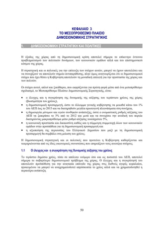 ΚΕΦΑΛΑΙΟ 3
                       ΤΟ ΜΕΣΟΠΡΟΘΕΣΜΟ ΠΛΑΙΣΙΟ
                     ΔΗΜΟΣΙΟΝΟΜΙΚΗΣ ΣΤΡΑΤΗΓΙΚΗΣ1. ΔΗΜΟΣΙΟΝΟΜΙΚΗ
                                ΣΤΡΑΤΗΓΙΚΗ ΚΑΙ ΠΟΛΙΤΙΚΕΣ
1.       ΔΗΜΟΣΙΟΝΟΜΙΚΗ ΣΤΡΑΤΗΓΙΚΗ ΚΑΙ ΠΟΛΙΤΙΚΕΣ

Η έξοδος της χώρας από τη δημοσιονομική κρίση αποτελεί σήμερα το επίκεντρο έντονου
προβληματισμού των πολιτικών δυνάμεων, των κοινωνικών ομάδων αλλά και του επιστημονικού
κόσμου της χώρας.

Η στρατηγική και οι πολιτικές για την επίτευξη των στόχων αυτών, μπορεί να έχουν αποτελέσει και
να συνεχίζουν να αποτελούν σημείο αντιπαράθεσης, πλην όμως αναγνωρίζεται ότι οι δημοσιονομικοί
στόχοι που έχει θέσει η Κυβέρνηση αποτελούν τη μοναδική επιλογή για την προστασία της χώρας και
των πολιτών.

Οι στόχοι αυτοί, απλοί και ξεκάθαροι, που εκφράζονται για πρώτη φορά μέσα από ένα μεσοπρόθεσμο
σχεδιασμό, το Μεσοπρόθεσμο Πλαίσιο Δημοσιονομικής Στρατηγικής, είναι:

•     ο έλεγχος και η συγκράτηση της δυναμικής της αύξησης του τεράστιου χρέους της χώρας
      (βιωσιμότητα του χρέους),
•     η δημοσιονομική προσαρμογή, ώστε το έλλειμμα γενικής κυβέρνησης να μειωθεί κάτω του 1%
      του ΑΕΠ έως το 2015 και να διατηρηθούν μεγάλα πρωτογενή πλεονάσματα στη συνέχεια,
•     η δημιουργία μόνιμων και υγιών συνθηκών ανάπτυξης, ώστε ο ονομαστικός ρυθμός αύξησης του
      ΑΕΠ να ξεπεράσει το 3% από το 2012 και μετά και να συνεχίσει την ανοδική του πορεία
      διατηρώντας μακροπρόθεσμα μέσο ρυθμό αύξησης τουλάχιστον 5%,
•     η κοινωνική προστασία και δικαιοσύνη καθώς και η σύμμετρη συμμετοχή όλων των κοινωνικών
      ομάδων στην προσπάθεια για τη δημοσιονομική προσαρμογή και
•     η αξιοποίηση της περιουσίας του Ελληνικού Δημοσίου που μαζί με τη δημοσιονομική
      προσαρμογή θα συμβάλει στη μείωση του χρέους.

Η δημοσιονομική στρατηγική και οι πολιτικές που προτείνει η Κυβέρνηση καθορίζονται και
τεκμηριώνονται από τις ίδιες οικονομικές συνιστώσες που επηρεάζουν τους ανωτέρω στόχους.

1.1      Ο έλεγχος και η συγκράτηση της δυναμικής αύξησης του χρέους

Το τεράστιο δημόσιο χρέος, τόσο σε απόλυτο νούμερο όσο και ως ποσοστό του ΑΕΠ, αποτελεί
σήμερα το σοβαρότερο δημοσιονομικό πρόβλημα της χώρας. Ο έλεγχος και η συγκράτησή του
αποτελούν προϋπόθεση για την αναγκαία επάνοδο της χώρας στις διεθνείς αγορές κεφαλαίου,
προκειμένου να μπορεί να αναχρηματοδοτεί απρόσκοπτα το χρέος αλλά και να χρηματοδοτηθεί η
περαιτέρω ανάπτυξη.




                                              50
 