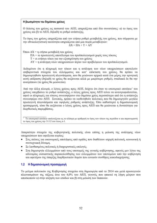 Η βιωσιμότητα του δημόσιου χρέους

 Ο δείκτης του χρέους ως ποσοστό του ΑΕΠ, επηρεάζεται από δύο συνιστώσες: α) το ύψος του
 χρέους και β) το ΑΕΠ, δηλαδή το ρυθμό ανάπτυξης.

 Το ύψος του χρέους επηρεάζεται από τον ετήσιο ρυθμό μεταβολής του χρέους, που σύμφωνα με
 την εθνικολογιστική ταυτότητα επηρεάζεται από μια σειρά μεταβλητών:
                                     ΔΧ = ΠΑ + Τ + ΑΥ

 Όπου ΔΧ = η ετήσια μεταβολή του χρέους
      ΠΑ = το πρωτογενές αποτέλεσμα του προϋπολογισμού χωρίς τους τόκους
      Τ = οι ετήσιοι τόκοι για την εξυπηρέτηση του χρέους
      ΑΥ = η ανάληψη νέων υποχρεώσεων πέραν των προβλέψεων του προϋπολογισμού.

 Δεδομένου ότι η πληρωμή των τόκων και η ανάληψη των νέων υποχρεώσεων αποτελούν
 επιβαρυντικά στοιχεία του ελλείμματος και κατ’ επέκταση του χρέους, θα πρέπει να
 δημιουργηθούν πρωτογενή πλεονάσματα, που θα μειώνουν αρχικά κατά ένα μέρος την αρνητική
 αυτή επίδραση (δηλαδή το χρέος θα αυξάνεται αλλά με μικρότερο ρυθμό), σταδιακά δε θα την
 ανατρέπουν (το χρέος θα μειώνεται).

 Από την άλλη πλευρά, ο λόγος χρέους προς ΑΕΠ, δείχνει ότι όταν το εσωτερικό επιτόκιο 1 του
 χρέους υπερβαίνει το ρυθμό ανάπτυξης, ο λόγος χρέους προς ΑΕΠ τείνει να αυτοτροφοδοτείται,
 αφού οι πληρωμές για τόκους συνεισφέρουν στο δημόσιο χρέος περισσότερο από ότι η ανάπτυξη
 συνεισφέρει στο ΑΕΠ. Συνεπώς, πρέπει να υιοθετηθούν πολιτικές που θα δημιουργούν μεγάλα
 πρωτογενή πλεονάσματα και υψηλούς ρυθμούς ανάπτυξης. Όσο καθυστερεί η δημοσιονομική
 προσαρμογή, τόσο θα αυξάνεται ο λόγος χρέους προς ΑΕΠ και θα μειώνεται η δυνατότητα για
 διορθωτικές παρεμβάσεις.

 ________________
 1
   Το εσωτερικό επιτόκιο υπολογίζεται ως το κλάσμα με αριθμητή το ύψος των τόκων της περιόδου n και παρανομαστή
 το ύψος του χρέους την 31/12 του έτους n-1.



Απαραίτητο στοιχείο της κυβερνητικής πολιτικής είναι επίσης η μείωση της ανάληψης νέων
υποχρεώσεων που οφείλεται κυρίως:
• Στις πιέσεις για οικονομικές απολήψεις από ομάδες που διαθέτουν ισχυρή πολιτική, κοινωνική ή
   συντεχνιακή δύναμη.
• Σε λανθασμένες πολιτικές ή διαχειριστικές επιλογές.
• Στη δημιουργία ελλειμμάτων από τους υποτομείς της γενικής κυβέρνησης, αφενός μεν λόγω της
   αδυναμίας ουσιαστικής παρακολούθησης των ελλειμμάτων των υποτομέων από την κυβέρνηση
   και αφετέρου της ύπαρξης διαρθρωτικών δομών που ευνοούν συνθήκες κακοδιαχείρισης.

1.2   Η δημοσιονομική προσαρμογή

Το μείγμα πολιτικών της Κυβέρνησης στοχεύει στη δημιουργία από το 2014 και μετά πρωτογενών
πλεονασμάτων της τάξεως άνω του 6,0% του ΑΕΠ, γεγονός που απαιτεί τη λήψη μέτρων που
αποσκοπούν α) στην αύξηση των εσόδων και β) στη μείωση των δαπανών.




                                                      52
 