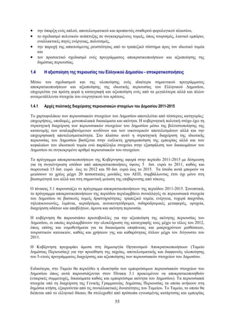•     την ύπαρξη ενός απλού, αποτελεσματικού και προπαντός σταθερού φορολογικού πλαισίου,
•     το σχεδιασμό πολιτικών ανάπτυξης σε συγκεκριμένους τομείς, όπως τουρισμός, λιανικό εμπόριο,
      εναλλακτικές πηγές ενέργειας, πολιτισμός,
•     την παροχή της απαιτούμενης ρευστότητας από το τραπεζικό σύστημα προς τον ιδιωτικό τομέα
      και
•     τον προσεκτικό σχεδιασμό ενός προγράμματος αποκρατικοποιήσεων και αξιοποίησης της
      δημόσιας περιουσίας.

1.4      Η αξιοποίηση της περιουσίας του Ελληνικού Δημοσίου - αποκρατικοποιήσεις

Μέσω του σχεδιασμού και της υλοποίησης ενός ιδιαίτερα σημαντικού προγράμματος
αποκρατικοποιήσεων και αξιοποίησης της ιδιωτικής περιουσίας του Ελληνικού Δημοσίου,
επιχειρείται για πρώτη φορά η καταγραφή και αξιοποίηση ενός από τα μεγαλύτερα αλλά και πλέον
ανεκμετάλλευτα στοιχεία του ενεργητικού του κράτους.

1.4.1    Αρχές πολιτικής διαχείρισης περιουσιακών στοιχείων του Δημοσίου 2011-2015

Το χαρτοφυλάκιο των περιουσιακών στοιχείων του Δημοσίου αποτελείται από τέσσερεις κατηγορίες:
επιχειρήσεις, υποδομές, μονοπωλιακά δικαιώματα και ακίνητα. Η κυβερνητική πολιτική στόχο έχει τη
στρατηγική διαχείριση των περιουσιακών στοιχείων του Δημοσίου μέσω της βελτιστοποίησης της
κατανομής των αναλαμβανόμενων κινδύνων και των οικονομικών αποτελεσμάτων αλλά και την
επιχειρησιακή αποτελεσματικότητα. Στο πλαίσιο αυτό η στρατηγική διαχείριση της ιδιωτικής
περιουσίας του Δημοσίου βασίζεται στην ευέλικτη χρησιμοποίηση της εμπειρίας αλλά και των
κεφαλαίων του ιδιωτικού τομέα ενώ παράλληλα στοχεύει στην εξασφάλιση των δικαιωμάτων του
Δημοσίου σε συγκεκριμένο αριθμό περιουσιακών του στοιχείων.

Το πρόγραμμα αποκρατικοποιήσεων της Κυβέρνησης αφορά στην περίοδο 2011-2015 με δέσμευση
για τη συγκέντρωση εσόδων από αποκρατικοποιήσεις ύψους 5 δισ. ευρώ το 2011, καθώς και
σωρευτικά 15 δισ. ευρώ έως το 2012 και 50 δισ. ευρώ έως το 2015. Τα έσοδα αυτά μπορούν να
μειώσουν το χρέος μέχρι 20 ποσοστιαίες μονάδες του ΑΕΠ, συμβάλλοντας έτσι όχι μόνο στη
βιωσιμότητά του αλλά και στη σημαντική μείωση της επιβάρυνσης από τόκους.

Ο πίνακας 3.1 παρουσιάζει το πρόγραμμα αποκρατικοποιήσεων της περιόδου 2011-2015. Συνοπτικά,
το πρόγραμμα αποκρατικοποιήσεων της περιόδου περιλαμβάνει συναλλαγές σε περιουσιακά στοιχεία
του Δημοσίου σε βασικούς τομείς δραστηριότητας: τραπεζικό τομέα, ενέργεια, τυχερά παιχνίδια,
τηλεπικοινωνίες, λιμάνια, αεροδρόμια, αυτοκινητόδρομοι, σιδηροδρομικές μεταφορές, ορυχεία,
διαχείριση υδάτων και αποβλήτων, άμυνα και ακίνητη περιουσία.

Η κυβέρνηση θα παρουσιάσει πρωτοβουλίες για την αξιοποίηση της ακίνητης περιουσίας του
Δημοσίου, οι οποίες περιλαμβάνουν την ολοκλήρωση της καταγραφής τους μέχρι το τέλος του 2012,
όπως επίσης και νομοθετήματα για τα δικαιώματα επιφάνειας και μακροχρόνιων μισθώσεων,
τουριστικών κατοικιών, καθώς και χρήσεων γης και καθαρότητας τίτλων μέχρι τον Αύγουστο του
2011.

Η Κυβέρνηση προχωράει άμεσα στη δημιουργία Οργανισμού Αποκρατικοποιήσεων (Ταμείο
Δημόσιας Περιουσίας) για την προώθηση της ταχείας, αποτελεσματικής και διαφανούς υλοποίησης
του 5-ετούς προγράμματος διαχείρισης και αξιοποίησης των περιουσιακών στοιχείων του Δημοσίου.

Ειδικότερα, στο Ταμείο θα περιέλθει η ιδιοκτησία των εμπορεύσιμων περιουσιακών στοιχείων του
Δημοσίου όπως αυτά παρουσιάζονται στον Πίνακα 3.1 προκειμένου να αποκρατικοποιηθούν
(εταιρικές συμμετοχές, δικαιώματα καθώς και εμπορεύσιμα ακίνητα του Δημοσίου). Τα περιουσιακά
στοιχεία υπό τη διαχείριση της Γενικής Γραμματείας Δημόσιας Περιουσίας τα οποία ανήκουν στη
δημόσια κτήση, εξαιρούνται από τις συναλλακτικές δυνατότητες του Ταμείου. Το Ταμείο, το οποίο θα
διέπεται από το ελληνικό δίκαιο, θα στελεχωθεί από πρόσωπα εγνωσμένης κατάρτισης και εμπειρίας

                                                55
 