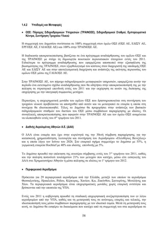 1.4.2   Υποδομές και Μεταφορές

• ΟΣΕ: Πάροχος Σιδηροδρομικών Υπηρεσιών (ΤΡΑΙΝΟΣΕ), Σιδηροδρομικοί Σταθμοί, Εμπορευματικά
  Κέντρα, Συντήρηση Τροχαίου Υλικού

Η συμμετοχή του Δημοσίου συνίσταται σε 100% συμμετοχή στον όμιλο ΟΣΕ (ΟΣΕ ΑΕ, ΕΔΙΣΥ ΑΕ,
ΕΡΓΟΣΕ ΑΕ, ΓΑΙΑΟΣΕ ΑΕ) και 100% στην ΤΡΑΙΝΟΣΕ ΑΕ.

Η διαδικασία αποκρατικοποίησης βασίζεται σε ένα πρόγραμμα αναδιάρθρωσης του ομίλου ΟΣΕ και
της ΤΡΑΙΝΟΣΕ με στόχο τη δημιουργία ποιοτικών περιουσιακών στοιχείων εντός του 2011.
Ειδικότερα το πρόγραμμα αναδιάρθρωσης που εφαρμόζεται αποσκοπεί στην εξασφάλιση της
βιωσιμότητας της ΤΡΑΙΝΟΣΕ, στον εξορθολογισμό του κόστους στον διαχειριστή της υποδομής ΟΣΕ
ΑΕ και ΕΔΙΣΥ ΑΕ και στην αποτελεσματική διαχείριση και ανάπτυξη της ακίνητης περιουσίας του
ομίλου ΟΣΕ μέσω της ΓΑΙΑΟΣΕ ΑΕ.

Στην ΤΡΑΙΝΟΣΕ ΑΕ, τον πάροχο σιδηροδρομικών μεταφορικών υπηρεσιών, εφαρμόζεται αυτήν την
περίοδο ένα εκτεταμένο σχέδιο αναδιάρθρωσης που θα οδηγήσει στην αποκρατικοποίησή της με την
πώληση σε στρατηγικό επενδυτή εντός του 2011 και την εκχώρηση σε αυτόν της διοίκησης της
επιχείρησης με την υπογραφή συμφωνίας μετόχων.

Περαιτέρω, η επιχειρηματική μονάδα του ομίλου ΟΣΕ που δραστηριοποιείται στη συντήρηση του
τροχαίου υλικού προβλέπεται να αποσχισθεί από αυτόν και να μετατραπεί σε εταιρία η οποία στη
συνέχεια θα ιδιωτικοποιηθεί. Τέλος το Δημόσιο θα προχωρήσει στην ανάπτυξη των βασικών
σιδηροδρομικών σταθμών του δικτύου του ΟΣΕ μέσω συμβάσεων παραχώρησης με ιδιώτες. Οι
συναλλαγές αποκρατικοποίησης που αφορούν στην ΤΡΑΙΝΟΣΕ ΑΕ και τον όμιλο ΟΣΕ αναμένεται
να υλοποιηθούν εντός του 4ου τριμήνου του 2011.

• Διεθνής Αερολιμένας Αθηνών Α.Ε. (ΔΑΑ)

Ο ΔΑΑ είναι εταιρία που έχει στην κυριότητά της την 30ετή σύμβαση παραχώρησης για την
κατασκευή, χρηματοδότηση, λειτουργία και συντήρηση του Αεροδρομίου «Ελευθέριος Βενιζέλος»
και η οποία λήγει τον Ιούνιο του 2026. Στο εταιρικό σχήμα συμμετέχει το Δημόσιο με 55%, η
γερμανική εταιρεία Hochtief με 40% και ιδιώτης επενδυτής με 5%.

Το Δημόσιο προωθεί την επέκταση της ανωτέρω σύμβασης εντός του 3ου τριμήνου του 2011, καθώς
και την πώληση ποσοστού τουλάχιστον 21% των μετοχών που κατέχει, μέσω είτε εισαγωγής του
ΔΑΑ στο Χρηματιστήριο Αθηνών ή μέσω πώλησης σε ιδιώτες το 1ο τρίμηνο του 2012.

• Περιφερειακά Αεροδρόμια

Πρόκειται για 29 περιφερειακά αεροδρόμια ανά την Ελλάδα, μεταξύ των οποίων τα αεροδρόμια
Θεσσαλονίκης, Ηρακλείου, Ρόδου, Κέρκυρας, Χανίων, Κω, Ζακύνθου, Σαντορίνης, Μυτιλήνης και
Χίου. Τα περιφερειακά αεροδρόμια είναι επιχειρηματικές μονάδες χωρίς εταιρική οντότητα και
βρίσκονται υπό την εποπτεία της ΥΠΑ.

Εντός του 2011 η κυβέρνηση προωθεί τη σταδιακή επιχειρησιακή ανεξαρτητοποίηση των εν λόγω
αεροδρομίων από την ΥΠΑ, καθώς και τη μετατροπή τους σε ανώνυμες εταιρίες και τελικώς, την
ιδιωτικοποίησή τους μέσω συμβάσεων παραχώρησης με τον ιδιωτικό τομέα. Μετά τη μετατροπή τους
αυτή, το Δημόσιο θα εισφέρει τα δικαιώματα που κατέχει από τη συμμετοχή του στα αεροδρόμια σε


                                             58
 