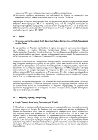 της Αττικής Οδού μετά τη λήξη των υφιστάμενων συμβάσεων παραχώρησης.
iii. Μελλοντικές συμβάσεις παραχώρησης που ενδεχομένων το Δημόσιο να παραχωρήσει και
   αφορούν σε υποδομές οδικών μεταφορών (ενδεικτικά της Εγνατίας Οδού κ.ά.).

Στη συνέχεια, το Δημόσιο θα προχωρήσει στην πώληση σε ιδιώτες της συμμετοχής του στην εταιρία
Ελληνικοί Αυτοκινητόδρομοι ΑΕ ή σε θυγατρικές αυτής που θα διατηρούν δικαιώματα σε
συγκεκριμένες συμβάσεις παραχώρησης. Οι συναλλαγές θα διαμορφωθούν το 3ο και 4ο τρίμηνο του
2011 και αναμένεται να ολοκληρωθούν στο 3ο τρίμηνο του 2012, το 4ο τρίμηνο του 2013 και έπειτα
σταδιακά τη χρονική περίοδο 2014-2015.


1.4.3   Λιμάνια

• Οργανισμός Λιμένος Πειραιώς ΑΕ (ΟΛΠ), Οργανισμός Λιμένος Θεσσαλονίκης ΑΕ (ΟΛΘ), Περιφερειακά
  και άλλα Λιμάνια

Το χαρτοφυλάκιο του Δημοσίου περιλαμβάνει 12 λιμάνια που έχουν τη μορφή ανωνύμων εταιριών
και ειδικότερα τα λιμάνια Πειραιά, Θεσσαλονίκης, Βόλου, Ηγουμενίτσας, Πάτρας,
Αλεξανδρούπολης, Ηρακλείου, Ελευσίνας, Ραφήνας, Λαυρίου, Κέρκυρας και Καβάλας, ενώ κατέχει
και μια πληθώρα άλλων μικρότερων λιμανιών με διαφορετικές νομικές μορφές. Το Δημόσιο κατέχει
το 74% των μετοχών του ΟΛΠ και του ΟΛΘ και το 100% των υπολοίπων.

Αναφορικά με τα λιμάνια που λειτουργούν ως ανώνυμες εταιρίες, το κυβερνητικό πρόγραμμα αφορά
στη μεταβίβαση στρατηγικών μεριδίων σε επιλεγμένα λιμάνια στον ιδιωτικό τομέα την περίοδο
2011-2013. Το χαρτοφυλάκιο των λιμανιών θα αναδιοργανωθεί σε επιμέρους ομάδες, γεγονός που
προϋποθέτει την ολοκλήρωση διαφόρων συγχωνεύσεων. Σχετικά με τον ΟΛΠ, σχεδιάζεται η πώληση
ποσο-στού 23,1% των μετοχών της εταιρίας το 4ο τρίμηνο του 2011, ενώ για τον ΟΛΘ σχεδιάζεται η
πώληση ποσοστού 23,3% των μετοχών του το 3ο τρίμηνο του 2011. Στη συνέχεια προγραμματίζεται
περαιτέρω πώληση μετοχών των λιμανιών ή δικαιωμάτων εκμετάλλευσης σε θυγατρικές το 1ο τρίμηνο
του 2012 με την είσοδο στρατηγικών επενδυτών.

Περαιτέρω, το Δημόσιο θα προχωρήσει στη μελέτη και άλλων μικρότερων περιφερειακών λιμένων με
σκοπό τη δημιουργία ενός εκτεταμένου συστήματος μαρίνων υπό τη μορφή ανωνύμων εταιριών, που
σε μεταγενέστερο στάδιο θα ιδιωτικοποιηθούν με συμβάσεις παραχώρησης. Τα χαρτοφυλάκια
λιμανιών θα διαμορφωθούν έως το 3ο τρίμηνο του 2011, ενώ ώριμες συναλλαγές θα προσφερθούν
στην αγορά το 2ο τρίμηνο του 2013.



1.4.4   Υπηρεσίες Ύδρευσης – Αποχέτευσης

• Εταιρία Ύδρευσης Αποχέτευσης Πρωτευούσης ΑΕ (ΕΥΔΑΠ)

Η ΕΥΔΑΠ έχει το αποκλειστικό δικαίωμα για την παροχή υπηρεσιών ύδρευσης και αποχέτευσης στην
ευρύτερη περιοχή της Αττικής. Το δικαίωμα αυτό είναι αποκλειστικό και δεν μεταβιβάζεται. Η
διάρκεια του δικαιώματος αυτού καθώς και η ανανέωση του, προβλέπονται σε σχετική σύμβαση που
έχει υπογραφεί μεταξύ του Δημοσίου και της ΕΥΔΑΠ το Δεκέμβριο του 1999 και η οποία έχει
διάρκεια 20 ετών, με δυνατότητα παράτασης. Το Δημόσιο κατέχει το 61% των μετοχών της ΕΥΔΑΠ,
ενώ η Αγροτική Τράπεζα κατέχει το 10%. Η Κυβέρνηση σχεδιάζει τη μεταβίβαση μειοψηφικού
πακέτου 27,3% των μετοχών της εταιρίας εντός του 2ου τριμήνου του 2012, ενώ παράλληλα θα ιδρυθεί
ρυθμιστική αρχή υδάτων. Περαιτέρω ποσοστό του Δημοσίου αναμένεται να πωληθεί σε στρατηγικό
επενδυτή το 4ο τρίμηνο του 2013, μετά τον διαχωρισμό του δικτύου από την παροχή υπηρεσίας που
θα μεταβιβαστεί.

                                              60
 