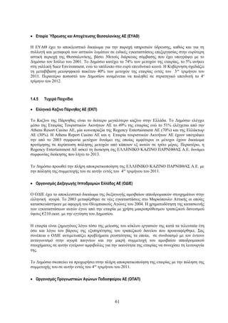 • Εταιρία Ύδρευσης και Αποχέτευσης Θεσσαλονίκης ΑΕ (ΕΥΑΘ)

Η ΕΥΑΘ έχει το αποκλειστικό δικαίωμα για την παροχή υπηρεσιών ύδρευσης, καθώς και για τη
συλλογή και μεταφορά των αστικών λυμάτων σε ειδικές εγκαταστάσεις επεξεργασίας στην ευρύτερη
αστική περιοχή της Θεσσαλονίκης, βάσει 30ετούς διάρκειας σύμβασης που έχει υπογράψει με το
Δημόσιο τον Ιούλιο του 2001. Το Δημόσιο κατέχει το 74% των μετοχών της εταιρίας, το 5% ανήκει
στη γαλλική Suez Environment, ενώ το υπόλοιπο στο ευρύ επενδυτικό κοινό. Η Κυβέρνηση σχεδιάζει
τη μεταβίβαση μειοψηφικού πακέτου 40% των μετοχών της εταιρίας εντός του 3 ου τριμήνου του
2011. Περαιτέρω ποσοστό του Δημοσίου αναμένεται να πωληθεί σε στρατηγικό επενδυτή το 4ο
τρίμηνο του 2012.



1.4.5   Τυχερά Παιχνίδια

• Ελληνικό Καζίνο Πάρνηθας ΑΕ (ΕΚΠ)

Το Καζίνο της Πάρνηθας είναι το δεύτερο μεγαλύτερο καζίνο στην Ελλάδα. Το Δημόσιο ελέγχει
μέσω της Εταιρίας Τουριστικών Ακινήτων ΑΕ το 49% της εταιρίας ενώ το 51% ελέγχεται από την
Athens Resort Casino ΑΕ, μία κοινοπραξία της Regency Entertainment ΑΕ (70%) και της Ελλάκτωρ
ΑΕ (30%). Η Athens Report Casino ΑΕ και η Εταιρία τουριστικών Ακινήτων ΑΕ έχουν υπογράψει
την από το 2003 συμφωνία μετόχων δυνάμει της οποίας αμφότεροι οι μέτοχοι έχουν δικαίωμα
προτίμησης σε περίπτωση πώλησης μετοχών από κάποιον εξ αυτών σε τρίτο μέρος. Περαιτέρω, η
Regency Entertainment ΑΕ ασκεί τη διοίκηση της ΕΛΛΗΝΙΚΟ ΚΑΖΙΝΟ ΠΑΡΝΗΘΑΣ Α.Ε. δυνάμει
συμφωνίας διοίκησης που λήγει το 2013.

Το Δημόσιο προωθεί την πλήρη αποκρατικοποίηση της ΕΛΛΗΝΙΚΟ ΚΑΖΙΝΟ ΠΑΡΝΗΘΑΣ Α.Ε. με
την πώληση της συμμετοχής του σε αυτήν εντός του 4ου τριμήνου του 2011.

• Οργανισμός Διεξαγωγής Ιπποδρομιών Ελλάδος ΑΕ (ΟΔΙΕ)

Ο ΟΔΙΕ έχει το αποκλειστικό δικαίωμα της διεξαγωγής αμοιβαίων ιπποδρομιακών στοιχημάτων στην
ελληνική αγορά. Το 2003 μεταφέρθηκε σε νέες εγκαταστάσεις στο Μαρκόπουλο Αττικής οι οποίες
κατασκευάστηκαν με αφορμή του Ολυμπιακούς Αγώνες του 2004. Η χρηματοδότηση της κατασκευής
των εγκαταστάσεων αυτών έγινε από την εταιρία με χρήση μακροπρόθεσμου τραπεζικού δανεισμού
ύψους €210 εκατ. με την εγγύηση του Δημοσίου.

Η εταιρία είναι ζημιογόνος λόγω τόσο της μείωσης του κύκλου εργασιών της κατά τα τελευταία έτη
όσο και λόγω του βάρους της εξυπηρέτησης του τραπεζικού δανείου που προαναφέρθηκε. Σας
συνέπεια ο ΟΔΙΕ αντιμετωπίζει προβλήματα ρευστότητας τα οποία, σε συνδυασμό με τον έντονο
ανταγωνισμό στην αγορά παιγνίων και την μικρή συμμετοχή του αμοιβαίου ιπποδρομιακού
στοιχήματος σε αυτήν εγείρουν αμφιβολίες για την ικανότητα της εταιρίας να συνεχίσει τη λειτουργία
της.

Το Δημόσιο σκοπεύει να προχωρήσει στην πλήρη αποκρατικοποίηση της εταιρίας με την πώληση της
συμμετοχής του σε αυτήν εντός του 4ου τριμήνου του 2011.

• Οργανισμός Προγνωστικών Αγώνων Ποδοσφαίρου ΑΕ (ΟΠΑΠ)




                                               61
 