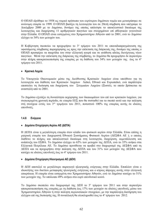 Ο ΟΠΑΠ ιδρύθηκε το 1958 ως νομικό πρόσωπο του ευρύτερου δημόσιου τομέα και μετατράπηκε σε
ανώνυμη εταιρία το 1999. Ο ΟΠΑΠ βασίζει τη λειτουργία του σε 20ετή σύμβαση που υπέγραψε το
Δεκέμβριο 2000 με το Δημόσιο, δυνάμει της οποίας απέκτησε το αποκλειστικό δικαίωμα της
λειτουργίας και διαχείρισης 11 αριθμητικών παιγνίων και στοιχημάτων επί αθλητικών γεγονότων
στην Ελλάδα. Ο ΟΠΑΠ είναι εισηγμένος στο Χρηματιστήριο Αθηνών από το 2001, ενώ το Δημόσιο
ελέγχει το 34% των μετοχών του.

Η Κυβέρνηση σκοπεύει να προχωρήσει το 3ο τρίμηνο του 2011 σε επαναδιαπραγμάτευση της
υφιστάμενης σύμβασης παραχώρησης ως προς την επέκταση της διάρκειάς της, δυνάμει της οποίας ο
ΟΠΑΠ προσφέρει τα παιχνίδια του στην ελληνική αγορά και σε ανάθεση αδείας διενέργειας νέων
παιγνίων. Μετά την επέκταση της διάρκειας της σύμβασης, το Δημόσιο θα προχωρήσει δε περαιτέρω
στην πλήρη αποκρατικοποίηση της εταιρίας με τη διάθεση του 34% των μετοχών της έως το 4 ο
τρίμηνο του 2011.

• Κρατικά Λαχεία

Το Υπουργείο Οικονομικών μέσω της Διεύθυνσης Κρατικών Λαχείων είναι υπεύθυνο για τη
λειτουργία και διάθεση των Κρατικών Λαχείων Λαϊκό, Εθνικό και Ευρωπαϊκό, ενώ παράλληλα
εποπτεύει τη διοίκηση και διαχείριση του Στιγμιαίου Λαχείου (Ξυστό), το οποίο βρίσκεται σε
αναστολή από το 2001.

Το Δημόσιο εξετάζει τη δυνατότητα εκχώρησης των δικαιωμάτων του επί των κρατικών λαχείων, για
συγκεκριμένη χρονική περίοδο, σε εταιρία ΕΕΣ που θα συσταθεί για το σκοπό αυτό και την πώληση
στη συνέχεια εντός του 3ου τριμήνου του 2011, ποσοστού 100% της εταιρίας αυτής σε ιδιώτες
επενδυτές.


1.4.6   Ενέργεια

• Δημόσιο Επιχείρηση Αερίου ΑΕ (ΔΕΠΑ)

Η ΔΕΠΑ είναι η μεγαλύτερη εταιρία στον κλάδο του φυσικού αερίου στην Ελλάδα. Είναι επίσης η
μητρική εταιρία του Διαχειριστή Εθνικού Συστήματος Φυσικού Αερίου (ΔΕΣΦΑ ΑΕ ), ο οποίος
διαθέτει το πλήρες και αποκλειστικό δικαίωμα στη λειτουργία, διαχείριση, εκμετάλλευση και
ανάπτυξη του ΕΣΦΑ. Το Δημόσιο ελέγχει το 65% των μετοχών της ΔΕΠΑ, ενώ το 35% ανήκει στα
Ελληνικά Πετρέλαια ΑΕ. Το Δημόσιο προτίθεται να προβεί στο διαχωρισμό της ΔΕΣΦΑ από τη
ΔΕΠΑ και να προχωρήσει στην πώληση της ΔΕΠΑ και του 31% των μετοχών της ΔΕΣΦΑ που
κατέχει σε ιδιώτες επενδυτές έως το 4ο τρίμηνο του 2011.

• Δημόσια Επιχείρηση Ηλεκτρισμού ΑΕ (ΔΕΗ)

Η ΔΕΗ αποτελεί το μεγαλύτερο παραγωγό ηλεκτρικής ενέργειας στην Ελλάδα. Επιπλέον είναι ο
ιδιοκτήτης του δικτύου μεταφοράς ηλεκτρικής ενέργειας και ο κύριος πάροχος αυτής στην ελληνική
επικράτεια. Η εταιρία είναι εισηγμένη στο Χρηματιστήριο Αθηνών, ενώ το Δημόσιο κατέχει το 51%
των μετοχών της. Το υπόλοιπο 49% ανήκει στο ευρύ επενδυτικό κοινό.

Το Δημόσιο σκοπεύει στο διαχωρισμό της ΔΕΗ το 3ο τρίμηνο του 2011 και στην περαιτέρω
αποκρατικοποίηση της εταιρίας με τη διάθεση έως 17% των μετοχών σε ιδιώτες επενδυτές μέσω του
Χρηματιστηρίου Αθηνών ή στην πώληση περιουσιακών στοιχείων, με την παράλληλη διατήρηση του
ελέγχου επί της διοίκησής της. Η συναλλαγή θα ολοκληρωθεί έως το 4ο τρίμηνο του 2012.



                                             62
 