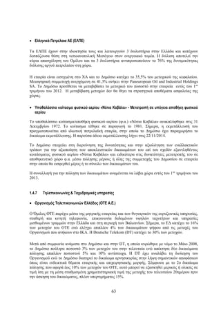 • Ελληνικά Πετρέλαια ΑΕ (ΕΛΠΕ)

Τα ΕΛΠΕ έχουν στην ιδιοκτησία τους και λειτουργούν 3 διυλιστήρια στην Ελλάδα και κατέχουν
δεσπόζουσα θέση στη νοτιοανατολική Μεσόγειο στον ενεργειακό τομέα. Η διύλιση αποτελεί την
κύρια απασχόληση του Ομίλου και τα 3 διυλιστήρια αντιπροσωπεύουν το 76% της δυναμικότητας
διύλισης αργού πετρελαίου στη χώρα.

Η εταιρία είναι εισηγμένη στο ΧΑ και το Δημόσιο κατέχει το 35,5% του μετοχικού της κεφαλαίου.
Μειοψηφική συμμετοχή ανερχόμενη σε 41,3% ανήκει στην Paneuropean Oil and Industrial Holdings
SA. Το Δημόσιο προτίθεται να μεταβιβάσει το μετοχικό του ποσοστό στην εταιρεία εντός του 1ου
τριμήνου του 2012. Η μεταβίβαση μετοχών δεν θα θίγει τα στρατηγικά αποθέματα ασφαλείας της
χώρας.

• Υποθαλάσσιο κοίτασμα φυσικού αερίου «Νότια Καβάλα» - Μετατροπή σε υπόγεια αποθήκη φυσικού
  αερίου

Το υποθαλάσσιο κοίτασμα/αποθήκη φυσικού αερίου (φ.α.) «Νότια Καβάλα» ανακαλύφθηκε στις 31
Δεκεμβρίου 1972. Το κοίτασμα τέθηκε σε παραγωγή το 1981. Σήμερα, η εκμετάλλευσή του
πραγματοποιείται από ιδιωτική πετρελαϊκή εταιρία, στην οποία το Δημόσιο έχει παραχωρήσει το
δικαίωμα εκμετάλλευσης. Η παρούσα άδεια εκμετάλλευσης λήγει στις 22/11/2014.

Το Δημόσιο στοχεύει στη διερεύνηση της δυνατότητας και στην αξιολόγηση των εναλλακτικών
τρόπων για την αξιοποίηση των αποκλειστικών δικαιωμάτων του επί του σχεδόν εξαντληθέντος
κοιτάσματος φυσικού αερίου «Νότια Καβάλα» και ειδικότερα στις δυνατότητες μετατροπής του σε
αποθηκευτικό χώρο φ.α. μέσω πώλησης μέρους ή όλης της συμμετοχής του Δημοσίου σε εταιρεία
στην οποία θα εισφερθεί μέρος ή το σύνολο των δικαιωμάτων του.

Η συναλλαγή για την πώληση των δικαιωμάτων αναμένεται να λάβει χώρα εντός του 1 ου τριμήνου του
2013.


1.4.7   Τηλεπικοινωνίες & Ταχυδρομικές υπηρεσίες

• Οργανισμός Τηλεπικοινωνιών Ελλάδος (ΟΤΕ A.E.)

Ο Όμιλος ΟΤΕ παρέχει μέσω της μητρικής εταιρείας και των θυγατρικών της ευρυζωνικές υπηρεσίες,
σταθερή και κινητή τηλεφωνία, επικοινωνία δεδομένων υψηλών ταχυτήτων και υπηρεσίες
μισθωμένων γραμμών στην Ελλάδα και στη περιοχή των Βαλκανίων. Σήμερα, το ΕΔ κατέχει το 16%
των μετοχών του ΟΤΕ ενώ ελέγχει επιπλέον 4% των δικαιωμάτων ψήφου από τις μετοχές του
Οργανισμού που ανήκουν στο ΙΚΑ. Η Deutsche Telekom (DT) κατέχει το 30% των μετοχών.

Μετά από συμφωνία ανάμεσα στο Δημόσιο και στην DΤ, η οποία κυρώθηκε με νόμο το Μάιο 2008,
το Δημόσιο πούλησε ποσοστό 3% των μετοχών του στην τελευταία ενώ απέκτησε δύο δικαιώματα
πώλησης επιπλέον ποσοστού 5% και 10% αντίστοιχα. Η DT έχει αναλάβει τη διοίκηση του
Οργανισμού ενώ το Δημόσιο διατηρεί το δικαίωμα αρνησικυρίας στην λήψη σημαντικών αποφάσεων
όπως είναι ενδεικτικά θέματα εταιρικής και επιχειρησιακής μορφής. Σύμφωνα με το 2ο δικαίωμα
πώλησης που αφορά έως 10% των μετοχών του ΟΤΕ, αυτό μπορεί να εξασκηθεί μερικώς ή ολικώς σε
τιμή ίση με τη μέση σταθμισμένη χρηματιστηριακή τιμή της μετοχής του τελευταίου 20ημέρου πριν
την άσκηση του δικαιώματος, πλέον υπερτιμήματος 15%.


                                              63
 