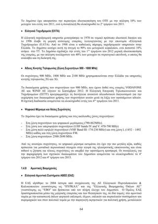 Το Δημόσιο έχει αποφασίσει την περαιτέρω ιδιωτικοποίηση του ΟΤΕ με την πώληση 10% των
μετοχών του εντός του 2011, ενώ η συναλλαγή θα ολοκληρωθεί το 2ο τρίμηνο του 2011.

• Ελληνικά Ταχυδρομεία (ΕΛΤΑ)

Η ελληνική ταχυδρομική υπηρεσία μετατράπηκε το 1970 σε νομικό πρόσωπο ιδιωτικού δικαίου και
το 1996 έλαβε τη μορφή ανώνυμης εταιρίας, λειτουργώντας με την επωνυμία «Ελληνικά
Ταχυδρομεία» (ΕΛΤΑ). Από το 1998 είναι ο καθολικός πάροχος ταχυδρομικών υπηρεσιών στην
Ελλάδα. Το Δημόσιο κατέχει αυτή τη στιγμή το 90% του μετοχικού κεφαλαίου, ενώ ποσοστό 10%
ανήκει στο ΤΤ. Το Δημόσιο σχεδιάζει την εντός του 1ου τριμήνου του 2012 μερική ιδιωτικοποίηση
της εταιρίας, με την πώληση τουλάχιστον του 40% των μετοχών σε στρατηγικό επενδυτή, ο οποίος θα
αναλάβει και τη διοίκησή της.


• Άδειες Κινητής Τηλεφωνίας (Ζώνη Συχνοτήτων 900 - 1800 MHz)

Οι συχνότητες 900 MHz, 1800 MHz και 2100 MHz χρησιμοποιούνται στην Ελλάδα για υπηρεσίες
κινητής τηλεφωνίας 2G και 3G.

Τα δικαιώματα χρήσης των συχνοτήτων των 900 MHz, που έχουν δοθεί στις εταιρίες VODAFONE
ΑΕ και WIND ΑΕ λήγουν το Σεπτέμβριο 2012. Η Ελληνική Επιτροπή Τηλεπικοινωνιών και
Ταχυδρομείων (EETT) προγραμματίζει τη διενέργεια ανοικτού πλειοδοτικού διαγωνισμού για την
εκχώρηση των δικαιωμάτων χρήσης των συχνοτήτων αυτών μετά τη λήξη των υφιστάμενων αδειών.
Η σχετική διαδικασία αναμένεται να ολοκληρωθεί εντός του 4ου τριμήνου του 2011.

• Ψηφιακό Μέρισμα και Άλλες Συχνότητες

Το Δημόσιο έχει τα δικαιώματα χρήσης και στις ακόλουθες ζώνες συχνοτήτων:

-   Στη ζώνη συχνοτήτων του ψηφιακού μερίσματος (790-862MHz).
-   Στη ζώνη των υπερυψηλών συχνοτήτων (UHF bands IV and V: 470-790 MHz)
-   Στη ζώνη πολύ υψηλών συχνοτήτων (VHF Band III: 174-230 MHz) και στη ζώνη L (1452 – 1492
    MHz) καθώς και στη ζώνη συχνοτήτων FM.
-   Στη ζώνη συχνοτήτων 2500-2690 MHz.

Από τις ανωτέρω συχνότητες, το ψηφιακό μέρισμα εκτιμάται ότι έχει την πιο μεγάλη αξία, καθώς
πρόκειται για μοναδικό περιουσιακό στοιχείο στην αγορά της ηλεκτρονικής επικοινωνίας και είναι
πιθανό η ζήτηση για τέτοιες συχνότητες να υπερβεί την υφιστάμενη προσφορά. Οι συναλλαγές για
την παραχώρηση των σχετικών δικαιωμάτων του Δημοσίου αναμένεται να ολοκληρωθούν το 4ο
τρίμηνο του 2012 και 4ο τρίμηνο του 2013.


1.4.8   Αμυντικές Βιομηχανίες

• Ελληνικά Αμυντικά Συστήματα ΑΒΕΕ (ΕΑΣ)

Η ΕΑΣ ιδρύθηκε το 2004 ύστερα από συγχώνευση της ΑΕ Ελληνικού Πυριτιδοποιείου &
Καλυκοποιείου γνωστότερης ως “ΠΥΡΚΑΛ” και της “Ελληνικής Βιομηχανίας Όπλων ΑΕ”
γνωστότερης ως “ΕΒΟ” και βρίσκεται υπό τον πλήρη έλεγχο του Δημοσίου. Ο Όμιλος ΕΑΣ
δραστηριοποιείται μέσω της μητρικής εταιρείας και των θυγατρικών της, σε δύο τομείς: στο αμυντικό
τομέα με την κατασκευή όπλων φορητού οπλισμού, όλμων, οπλικών και πυραυλικών συστημάτων και
πυρομαχικών και στον πολιτικό τομέα με την παραγωγή εκρηκτικών για πολιτική χρήση, μεταλλικών


                                               64
 