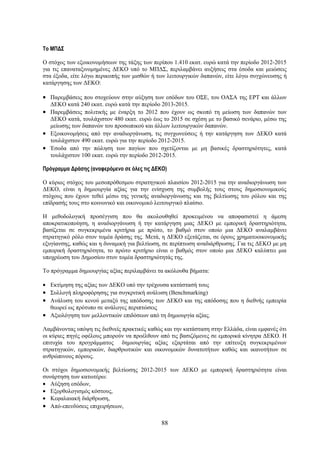 To ΜΠΔΣ

Ο στόχος των εξοικονομήσεων της τάξης των περίπου 1.410 εκατ. ευρώ κατά την περίοδο 2012-2015
για τις επαναταξινομημένες ΔΕΚΟ υπό το ΜΠΔΣ, περιλαμβάνει αυξήσεις στα έσοδα και μειώσεις
στα έξοδα, είτε λόγω περικοπής των μισθών ή των λειτουργικών δαπανών, είτε λόγω συγχώνευσης ή
κατάργησης των ΔΕΚΟ:

• Παρεμβάσεις που στοχεύουν στην αύξηση των εσόδων του ΟΣΕ, του ΟΑΣΑ της ΕΡΤ και άλλων
  ΔΕΚΟ κατά 240 εκατ. ευρώ κατά την περίοδο 2013-2015.
• Παρεμβάσεις πολιτικής με έναρξη το 2012 που έχουν ως σκοπό τη μείωση των δαπανών των
  ΔΕΚΟ κατά, τουλάχιστον 480 εκατ. ευρώ έως το 2015 σε σχέση με το βασικό σενάριο, μέσω της
  μείωσης των δαπανών του προσωπικού και άλλων λειτουργικών δαπανών.
• Εξοικονομήσεις από την αναδιοργάνωση, τις συγχωνεύσεις ή την κατάργηση των ΔΕΚΟ κατά
  τουλάχιστον 490 εκατ. ευρώ για την περίοδο 2012-2015.
• Έσοδα από την πώληση των παγίων που σχετίζονται με μη βασικές δραστηριότητες, κατά
  τουλάχιστον 100 εκατ. ευρώ την περίοδο 2012-2015.

Πρόγραμμα Δράσης (αναφερόμενο σε όλες τις ΔΕΚΟ)

Ο κύριος στόχος του μεσοπρόθεσμου στρατηγικού πλαισίου 2012-2015 για την αναδιοργάνωση των
ΔΕΚΟ, είναι η δημιουργία αξίας για την ενίσχυση της συμβολής τους στους δημοσιονομικούς
στόχους που έχουν τεθεί μέσω της γενικής αναδιοργάνωσης και της βελτίωσης του ρόλου και της
επίδρασής τους στο κοινωνικό και οικονομικό λειτουργικό πλαίσιο.

Η μεθοδολογική προσέγγιση που θα ακολουθηθεί προκειμένου να αποφασιστεί η άμεση
αποκρατικοποίηση, η αναδιοργάνωση ή την κατάργηση μιας ΔΕΚΟ με εμπορική δραστηριότητα,
βασίζεται σε συγκεκριμένα κριτήρια με πρώτο, το βαθμό στον οποίο μια ΔΕΚΟ αναλαμβάνει
στρατηγικό ρόλο στον τομέα δράσης της. Μετά, η ΔΕΚΟ εξετάζεται, σε όρους χρηματοοικονομικής
εξυγίανσης, καθώς και η δυναμική για βελτίωση, σε περίπτωση αναδιάρθρωσης. Για τις ΔΕΚΟ με μη
εμπορική δραστηριότητα, το πρώτο κριτήριο είναι ο βαθμός στον οποίο μια ΔΕΚΟ καλύπτει μια
υποχρέωση του Δημοσίου στον τομέα δραστηριότητάς της.

Το πρόγραμμα δημιουργίας αξίας περιλαμβάνει τα ακόλουθα βήματα:

• Εκτίμηση της αξίας των ΔΕΚΟ υπό την τρέχουσα κατάστασή τους
• Συλλογή πληροφόρησης για συγκριτική ανάλυση (Benchmarking)
• Ανάλυση του κενού μεταξύ της απόδοσης των ΔΕΚΟ και της απόδοσης που η διεθνής εμπειρία
  θεωρεί ως πρότυπο σε ανάλογες περιπτώσεις
• Αξιολόγηση των μελλοντικών επιδόσεων από τη δημιουργία αξίας.

Λαμβάνοντας υπόψη τις διεθνείς πρακτικές καθώς και την κατάσταση στην Ελλάδα, είναι εμφανές ότι
οι κύριες πηγές οφέλους μπορούν να προέλθουν από τις βασιζόμενες σε εμπορικά κίνητρα ΔΕΚΟ. Η
επιτυχία του προγράμματος δημιουργίας αξίας εξαρτάται από την επίτευξη συγκεκριμένων
στρατηγικών, εμπορικών, διαρθρωτικών και οικονομικών δυνατοτήτων καθώς και ικανοτήτων σε
ανθρώπινους πόρους.

Οι στόχοι δημοσιονομικής βελτίωσης 2012-2015 των ΔΕΚΟ με εμπορική δραστηριότητα είναι
συνάρτηση των κατωτέρω:
• Αύξηση εσόδων,
• Εξορθολογισμός κόστους,
• Κεφαλαιακή διάρθρωση,
• Από-επενδύσεις επιχειρήσεων,

                                              88
 