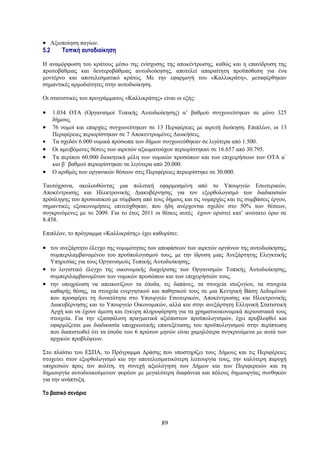 • Αξιοποίηση παγίων.
5.2   Τοπική αυτοδιοίκηση

Η αναμόρφωση του κράτους μέσω της ενίσχυσης της αποκέντρωσης, καθώς και η επανίδρυση της
πρωτοβάθμιας και δευτεροβάθμιας αυτοδιοίκησης, αποτελεί απαραίτητη προϋπόθεση για ένα
μοντέρνο και αποτελεσματικό κράτος. Με την εφαρμογή του «Καλλικράτη», μεταφέρθηκαν
σημαντικές αρμοδιότητες στην αυτοδιοίκηση.

Οι στατιστικές του προγράμματος «Καλλικράτης» είναι οι εξής:

•   1.034 OTA (Οργανισμοί Τοπικής Αυτοδιοίκησης) α’ βαθμού συγχωνεύτηκαν σε μόνο 325
    δήμους.
•   76 νομοί και επαρχίες συγχωνεύτηκαν σε 13 Περιφέρειες με αιρετή διοίκηση. Επιπλέον, οι 13
    Περιφέρειες περιορίστηκαν σε 7 Αποκεντρωμένες Διοικήσεις.
•   Τα σχεδόν 6.000 νομικά πρόσωπα των δήμων συγχωνεύθηκαν σε λιγότερα από 1.500.
•   Οι αμειβόμενες θέσεις των αιρετών αξιωματούχων περιορίστηκαν σε 16.657 από 30.795.
•   Τα περίπου 60.000 διοικητικά μέλη των νομικών προσώπων και των επιχειρήσεων των ΟΤΑ α΄
    και β΄ βαθμού περιορίστηκαν σε λιγότερα από 20.000.
•   Ο αριθμός των οργανικών θέσεων στις Περιφέρειες περιορίστηκε σε 30.000.

Ταυτόχρονα, ακολουθώντας μια πολιτική εφαρμοσμένη από το Υπουργείο Εσωτερικών,
Αποκέντρωσης και Ηλεκτρονικής Διακυβέρνησης για τον εξορθολογισμό των διαδικασιών
πρόσληψης του προσωπικού με σύμβαση από τους δήμους και τις νομαρχίες και τις συμβάσεις έργου,
σημαντικές εξοικονομήσεις επιτεύχθηκαν, που ήδη ανέρχονται σχεδόν στο 50% των θέσεων,
συγκρινόμενες με το 2009. Για το έτος 2011 οι θέσεις αυτές έχουν οριστεί κατ’ ανώτατο όριο σε
8.458.

Επιπλέον, το πρόγραμμα «Καλλικράτης» έχει καθορίσει:

• τον ανεξάρτητο έλεγχο της νομιμότητας των αποφάσεων των αιρετών οργάνων της αυτοδιοίκησης,
  συμπεριλαμβανομένου του προϋπολογισμού τους, με την ίδρυση μιας Ανεξάρτητης Ελεγκτικής
  Υπηρεσίας για τους Οργανισμούς Τοπικής Αυτοδιοίκησης.
• το λογιστικό έλεγχο της οικονομικής διαχείρισης των Οργανισμών Τοπικής Αυτοδιοίκησης,
  συμπεριλαμβανομένων των νομικών προσώπων και των επιχειρήσεών τους.
• την υποχρέωση να απεικονίζουν τα έσοδα, τις δαπάνες, τα στοιχεία ισοζυγίου, τα στοιχεία
  καθαρής θέσης, τα στοιχεία ενεργητικού και παθητικού τους σε μια Κεντρική Βάση Δεδομένων
  που προσφέρει τη δυνατότητα στο Υπουργείο Εσωτερικών, Αποκέντρωσης και Ηλεκτρονικής
  Διακυβέρνησης και το Υπουργείο Οικονομικών, αλλά και στην ανεξάρτητη Ελληνική Στατιστική
  Αρχή και να έχουν άμεση και έγκυρη πληροφόρηση για τα χρηματοοικονομικά περιουσιακά τους
  στοιχεία. Για την εξασφάλιση πραγματικά αξιόπιστων προϋπολογισμών, έχει προβλεφθεί και
  εφαρμόζεται μια διαδικασία υποχρεωτικής επανεξέτασης του προϋπολογισμού στην περίπτωση
  που διαπιστωθεί ότι τα έσοδα των 6 πρώτων μηνών είναι χαμηλότερα συγκρινόμενα με αυτά των
  αρχικών προβλέψεων.

Στο πλαίσιο του ΕΣΠΑ, το Πρόγραμμα Δράσης που υποστηρίζει τους Δήμους και τις Περιφέρειες
στοχεύει στον εξορθολογισμό και την αποτελεσματικότερη λειτουργία τους, την καλύτερη παροχή
υπηρεσιών προς τον πολίτη, τη συνεχή αξιολόγηση των Δήμων και των Περιφερειών και τη
δημιουργία αυτοδιοικούμενων φορέων με μεγαλύτερη διαφάνεια και πόλους δημιουργίας συνθηκών
για την ανάπτυξη.

Το βασικό σενάριο




                                              89
 