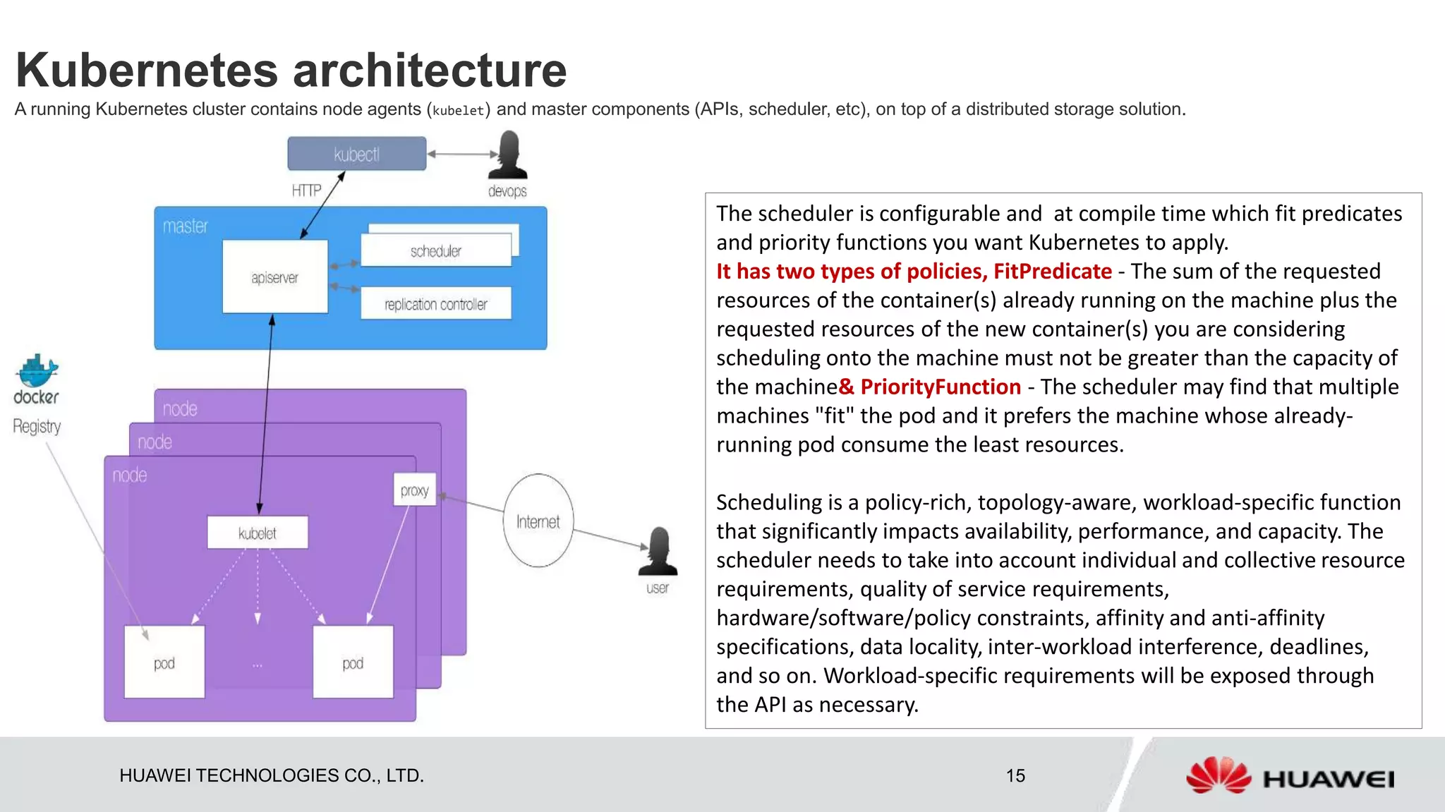 HUAWEI TECHNOLOGIES CO., LTD. 15
Kubernetes architecture
A running Kubernetes cluster contains node agents (kubelet) and master components (APIs, scheduler, etc), on top of a distributed storage solution.
The scheduler is configurable and at compile time which fit predicates
and priority functions you want Kubernetes to apply.
It has two types of policies, FitPredicate - The sum of the requested
resources of the container(s) already running on the machine plus the
requested resources of the new container(s) you are considering
scheduling onto the machine must not be greater than the capacity of
the machine& PriorityFunction - The scheduler may find that multiple
machines "fit" the pod and it prefers the machine whose already-
running pod consume the least resources.
Scheduling is a policy-rich, topology-aware, workload-specific function
that significantly impacts availability, performance, and capacity. The
scheduler needs to take into account individual and collective resource
requirements, quality of service requirements,
hardware/software/policy constraints, affinity and anti-affinity
specifications, data locality, inter-workload interference, deadlines,
and so on. Workload-specific requirements will be exposed through
the API as necessary.
 