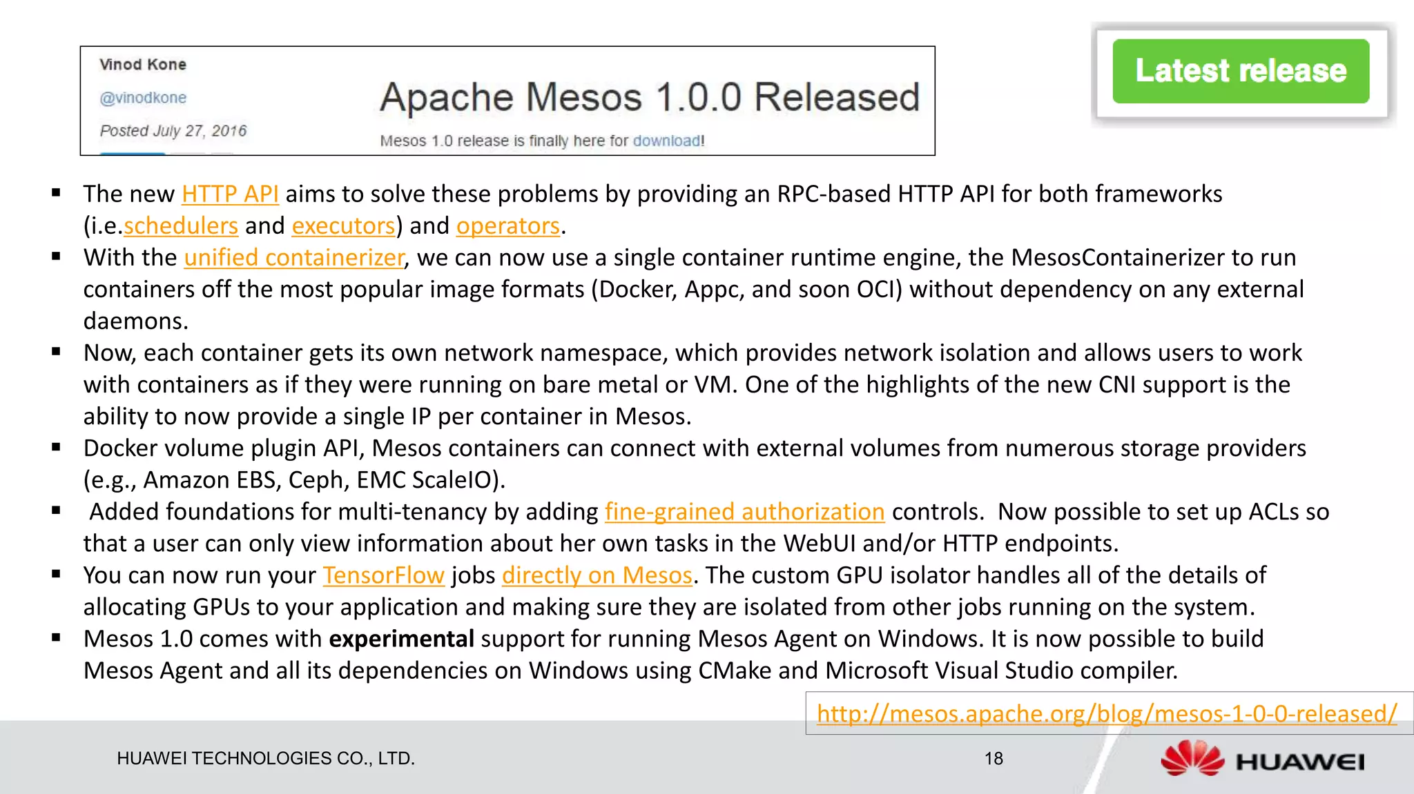HUAWEI TECHNOLOGIES CO., LTD. 18
 The new HTTP API aims to solve these problems by providing an RPC-based HTTP API for both frameworks
(i.e.schedulers and executors) and operators.
 With the unified containerizer, we can now use a single container runtime engine, the MesosContainerizer to run
containers off the most popular image formats (Docker, Appc, and soon OCI) without dependency on any external
daemons.
 Now, each container gets its own network namespace, which provides network isolation and allows users to work
with containers as if they were running on bare metal or VM. One of the highlights of the new CNI support is the
ability to now provide a single IP per container in Mesos.
 Docker volume plugin API, Mesos containers can connect with external volumes from numerous storage providers
(e.g., Amazon EBS, Ceph, EMC ScaleIO).
 Added foundations for multi-tenancy by adding fine-grained authorization controls. Now possible to set up ACLs so
that a user can only view information about her own tasks in the WebUI and/or HTTP endpoints.
 You can now run your TensorFlow jobs directly on Mesos. The custom GPU isolator handles all of the details of
allocating GPUs to your application and making sure they are isolated from other jobs running on the system.
 Mesos 1.0 comes with experimental support for running Mesos Agent on Windows. It is now possible to build
Mesos Agent and all its dependencies on Windows using CMake and Microsoft Visual Studio compiler.
http://mesos.apache.org/blog/mesos-1-0-0-released/
 