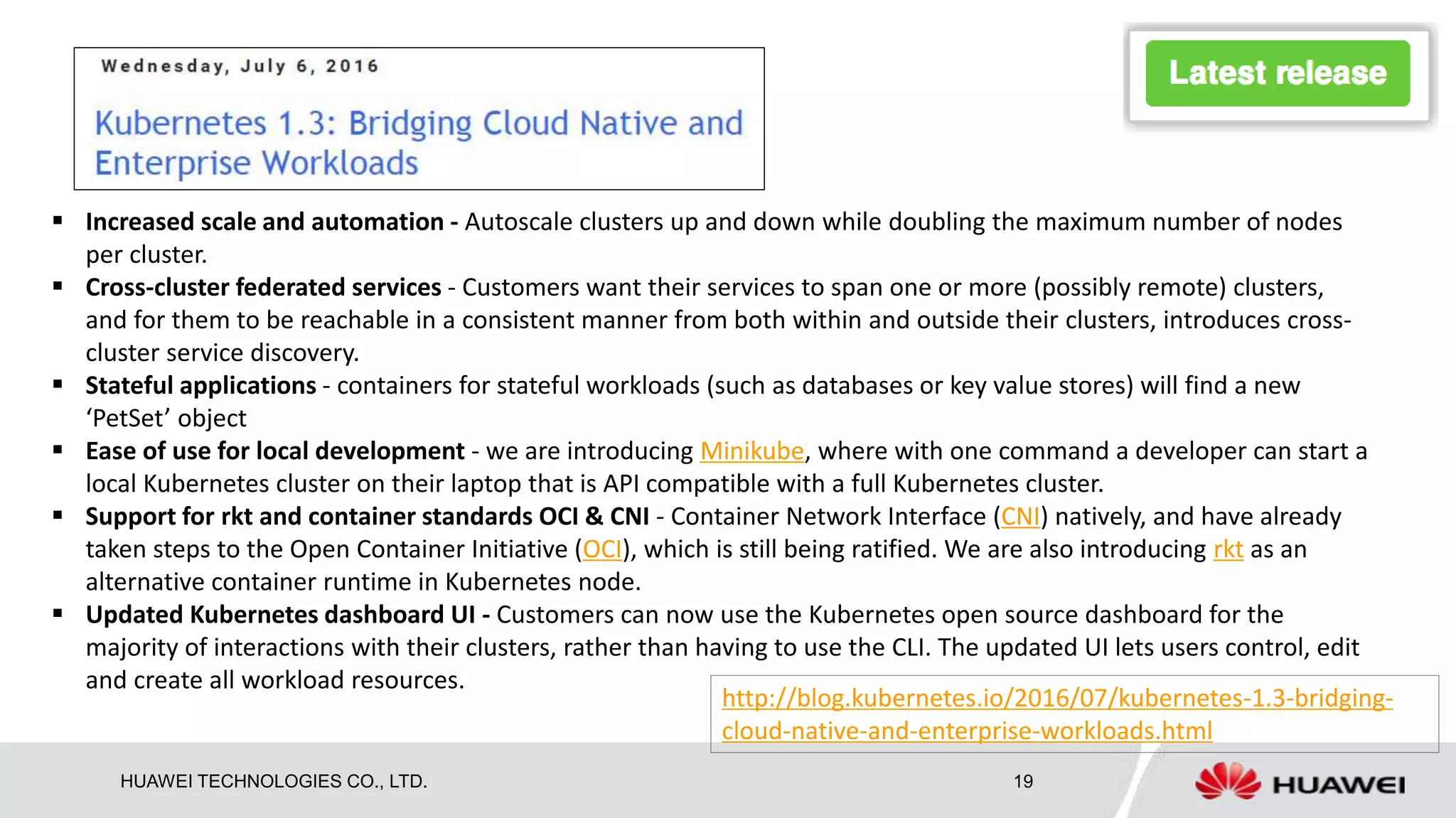 HUAWEI TECHNOLOGIES CO., LTD. 19
 Increased scale and automation - Autoscale clusters up and down while doubling the maximum number of nodes
per cluster.
 Cross-cluster federated services - Customers want their services to span one or more (possibly remote) clusters,
and for them to be reachable in a consistent manner from both within and outside their clusters, introduces cross-
cluster service discovery.
 Stateful applications - containers for stateful workloads (such as databases or key value stores) will find a new
‘PetSet’ object
 Ease of use for local development - we are introducing Minikube, where with one command a developer can start a
local Kubernetes cluster on their laptop that is API compatible with a full Kubernetes cluster.
 Support for rkt and container standards OCI & CNI - Container Network Interface (CNI) natively, and have already
taken steps to the Open Container Initiative (OCI), which is still being ratified. We are also introducing rkt as an
alternative container runtime in Kubernetes node.
 Updated Kubernetes dashboard UI - Customers can now use the Kubernetes open source dashboard for the
majority of interactions with their clusters, rather than having to use the CLI. The updated UI lets users control, edit
and create all workload resources.
http://blog.kubernetes.io/2016/07/kubernetes-1.3-bridging-
cloud-native-and-enterprise-workloads.html
 