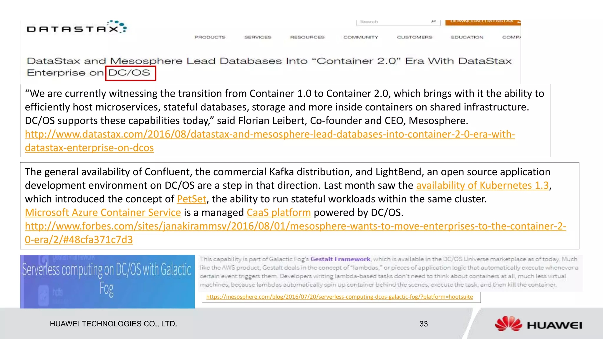 HUAWEI TECHNOLOGIES CO., LTD. 33
“We are currently witnessing the transition from Container 1.0 to Container 2.0, which brings with it the ability to
efficiently host microservices, stateful databases, storage and more inside containers on shared infrastructure.
DC/OS supports these capabilities today,” said Florian Leibert, Co-founder and CEO, Mesosphere.
http://www.datastax.com/2016/08/datastax-and-mesosphere-lead-databases-into-container-2-0-era-with-
datastax-enterprise-on-dcos
The general availability of Confluent, the commercial Kafka distribution, and LightBend, an open source application
development environment on DC/OS are a step in that direction. Last month saw the availability of Kubernetes 1.3,
which introduced the concept of PetSet, the ability to run stateful workloads within the same cluster.
Microsoft Azure Container Service is a managed CaaS platform powered by DC/OS.
http://www.forbes.com/sites/janakirammsv/2016/08/01/mesosphere-wants-to-move-enterprises-to-the-container-2-
0-era/2/#48cfa371c7d3
https://mesosphere.com/blog/2016/07/20/serverless-computing-dcos-galactic-fog/?platform=hootsuite
 