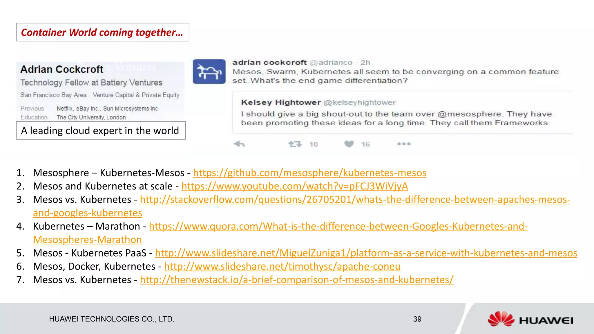 HUAWEI TECHNOLOGIES CO., LTD. 39
A leading cloud expert in the world
Container World coming together…
1. Mesosphere – Kubernetes-Mesos - https://github.com/mesosphere/kubernetes-mesos
2. Mesos and Kubernetes at scale - https://www.youtube.com/watch?v=pFCJ3WiVjyA
3. Mesos vs. Kubernetes - http://stackoverflow.com/questions/26705201/whats-the-difference-between-apaches-mesos-
and-googles-kubernetes
4. Kubernetes – Marathon - https://www.quora.com/What-is-the-difference-between-Googles-Kubernetes-and-
Mesospheres-Marathon
5. Mesos - Kubernetes PaaS - http://www.slideshare.net/MiguelZuniga1/platform-as-a-service-with-kubernetes-and-mesos
6. Mesos, Docker, Kubernetes - http://www.slideshare.net/timothysc/apache-coneu
7. Mesos vs. Kubernetes - http://thenewstack.io/a-brief-comparison-of-mesos-and-kubernetes/
 
