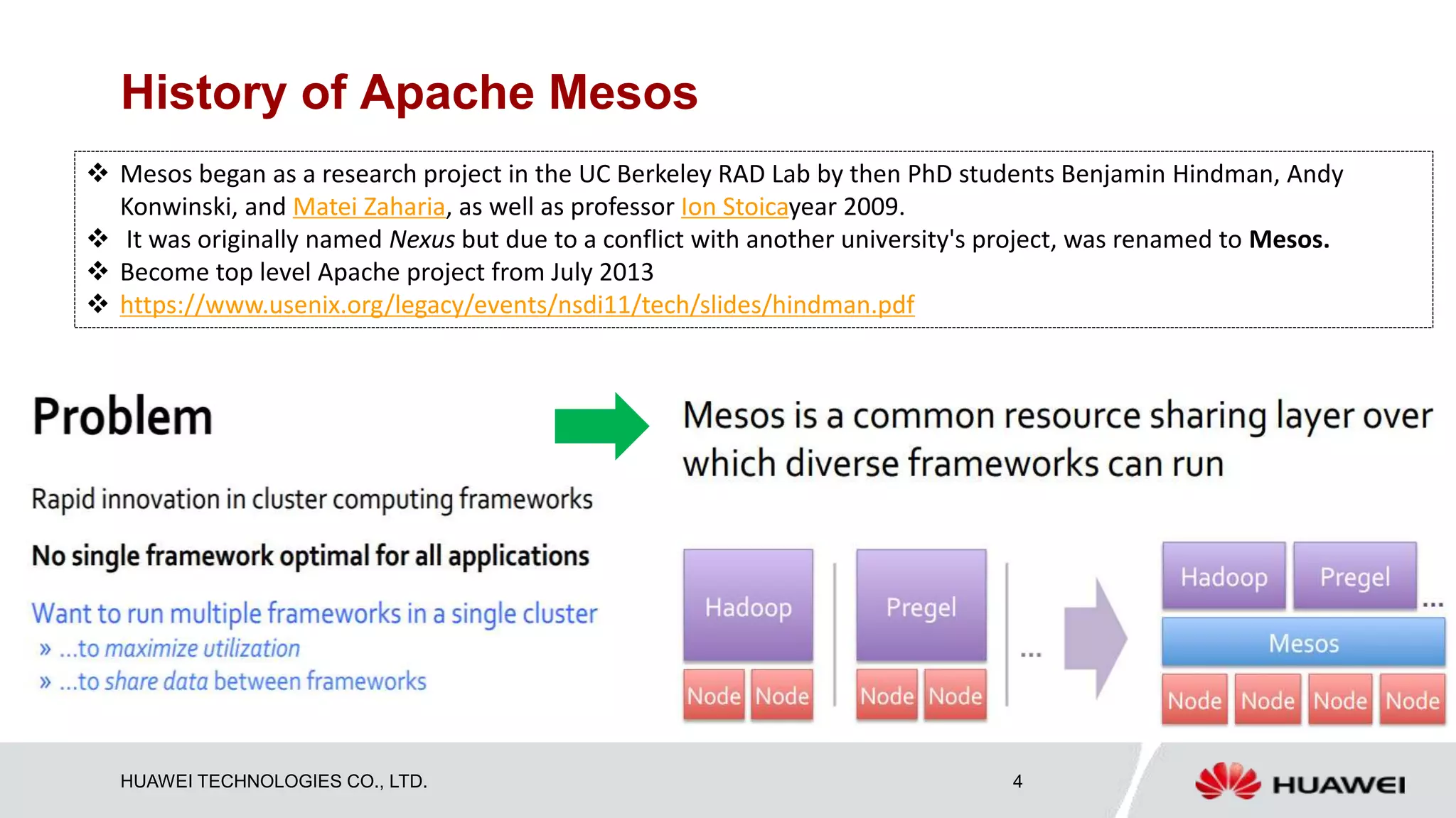 HUAWEI TECHNOLOGIES CO., LTD. 4
History of Apache Mesos
 Mesos began as a research project in the UC Berkeley RAD Lab by then PhD students Benjamin Hindman, Andy
Konwinski, and Matei Zaharia, as well as professor Ion Stoicayear 2009.
 It was originally named Nexus but due to a conflict with another university's project, was renamed to Mesos.
 Become top level Apache project from July 2013
 https://www.usenix.org/legacy/events/nsdi11/tech/slides/hindman.pdf
 