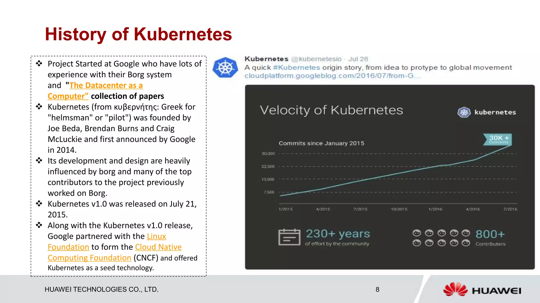 HUAWEI TECHNOLOGIES CO., LTD. 8
History of Kubernetes
 Project Started at Google who have lots of
experience with their Borg system
and "The Datacenter as a
Computer" collection of papers
 Kubernetes (from κυβερνήτης: Greek for
"helmsman" or "pilot") was founded by
Joe Beda, Brendan Burns and Craig
McLuckie and first announced by Google
in 2014.
 Its development and design are heavily
influenced by borg and many of the top
contributors to the project previously
worked on Borg.
 Kubernetes v1.0 was released on July 21,
2015.
 Along with the Kubernetes v1.0 release,
Google partnered with the Linux
Foundation to form the Cloud Native
Computing Foundation (CNCF) and offered
Kubernetes as a seed technology.
 